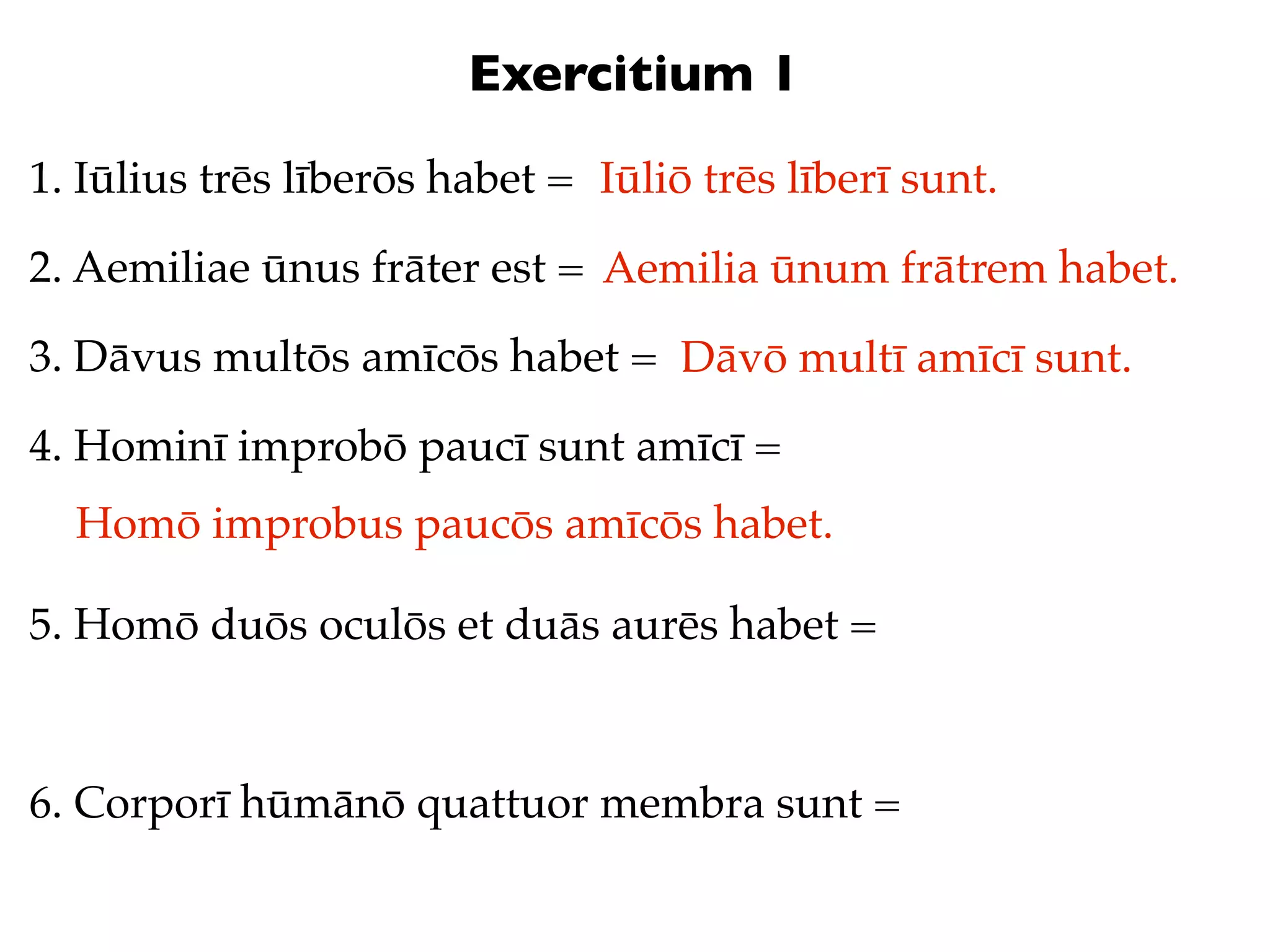 Exercitium 1
1. Iūlius trēs līberōs habet = Iūliō trēs līberī sunt.

2. Aemiliae ūnus frāter est = Aemilia ūnum frātrem habet.

3. Dāvus multōs amīcōs habet = Dāvō multī amīcī sunt.

4. Hominī improbō paucī sunt amīcī =
  Homō improbus paucōs amīcōs habet.

5. Homō duōs oculōs et duās aurēs habet =



6. Corporī hūmānō quattuor membra sunt =
 
