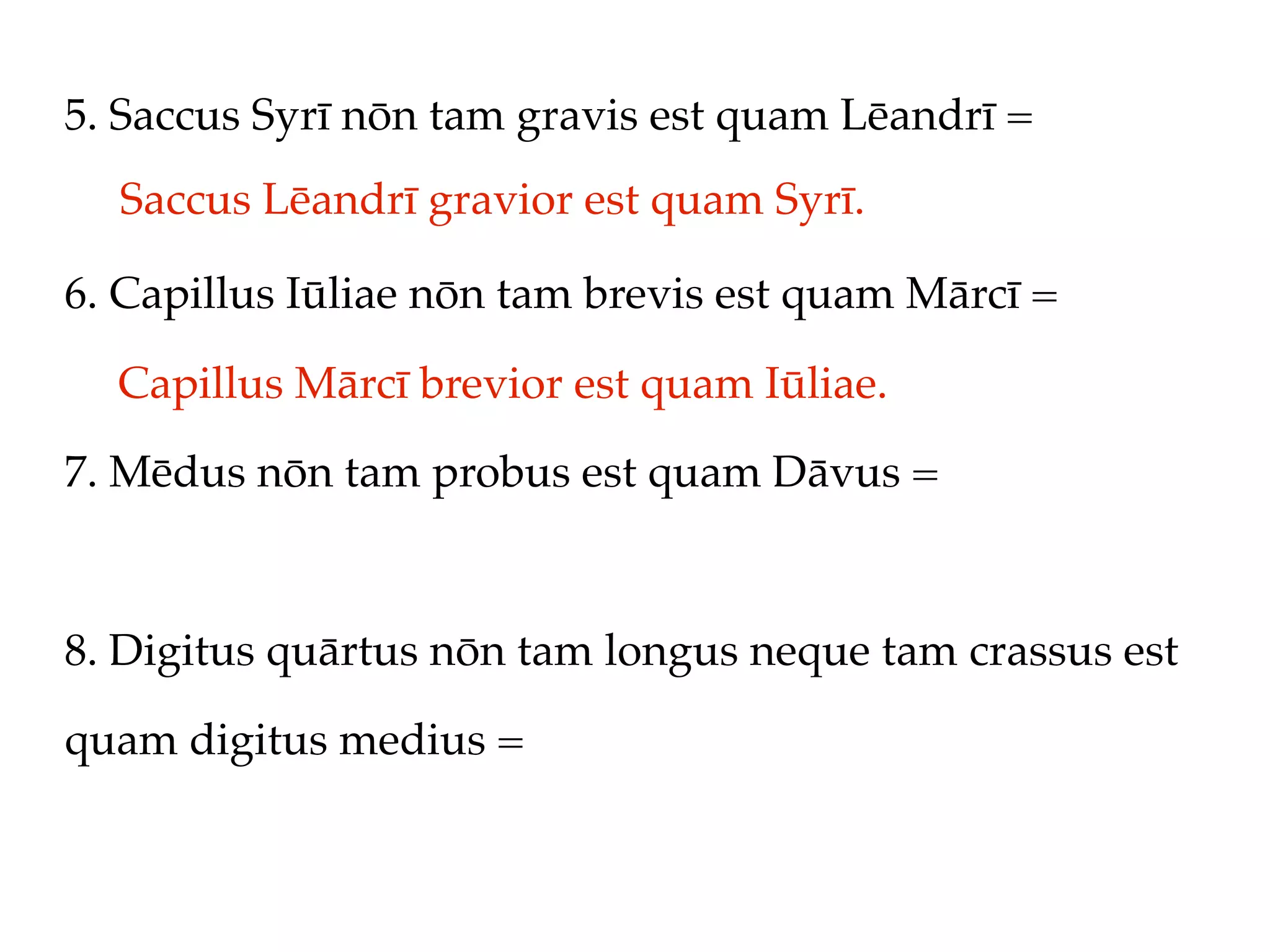 5. Saccus Syrī nōn tam gravis est quam Lēandrī =
  Saccus Lēandrī gravior est quam Syrī.

6. Capillus Iūliae nōn tam brevis est quam Mārcī =

  Capillus Mārcī brevior est quam Iūliae.
7. Mēdus nōn tam probus est quam Dāvus =



8. Digitus quārtus nōn tam longus neque tam crassus est

quam digitus medius =
 