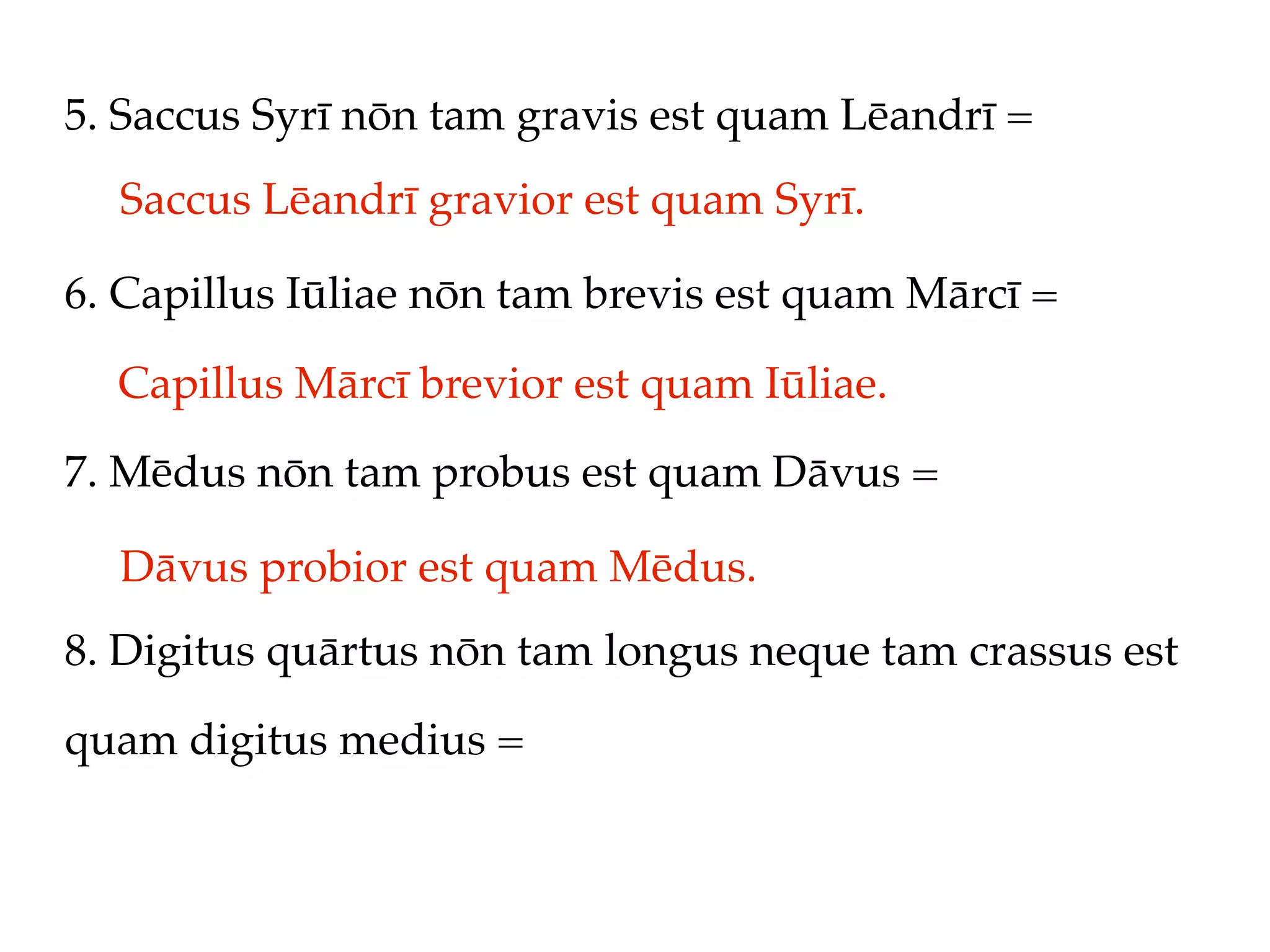 5. Saccus Syrī nōn tam gravis est quam Lēandrī =
  Saccus Lēandrī gravior est quam Syrī.

6. Capillus Iūliae nōn tam brevis est quam Mārcī =

  Capillus Mārcī brevior est quam Iūliae.
7. Mēdus nōn tam probus est quam Dāvus =

  Dāvus probior est quam Mēdus.
8. Digitus quārtus nōn tam longus neque tam crassus est

quam digitus medius =
 