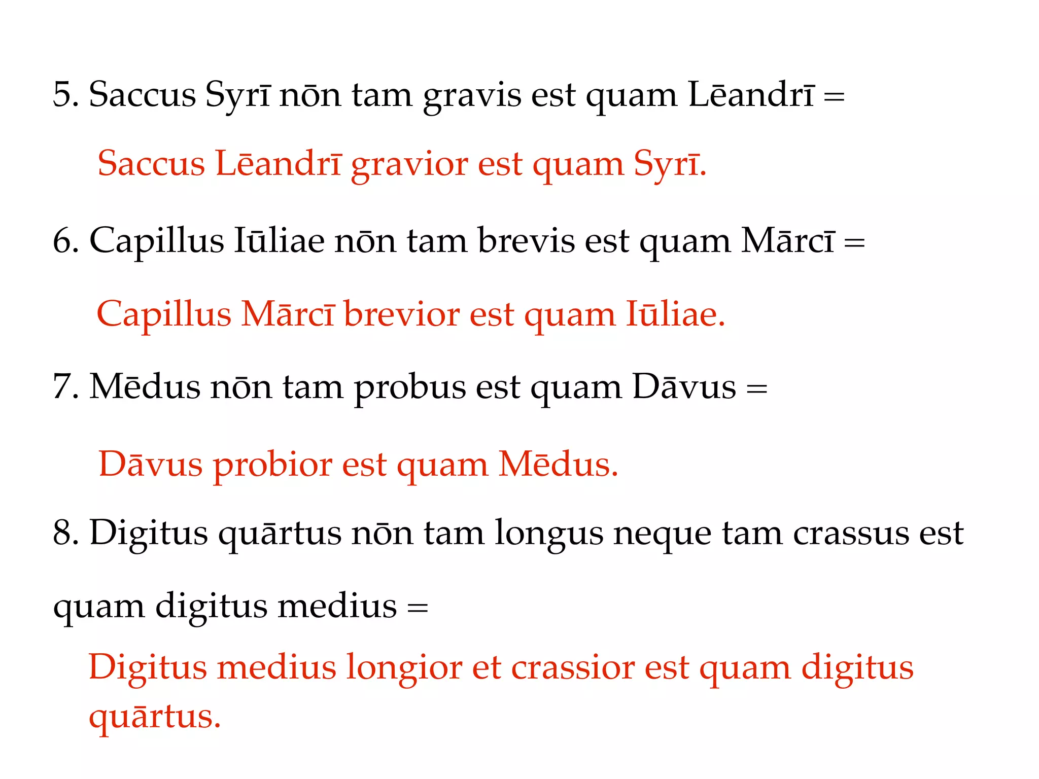 5. Saccus Syrī nōn tam gravis est quam Lēandrī =
  Saccus Lēandrī gravior est quam Syrī.

6. Capillus Iūliae nōn tam brevis est quam Mārcī =

  Capillus Mārcī brevior est quam Iūliae.
7. Mēdus nōn tam probus est quam Dāvus =

  Dāvus probior est quam Mēdus.
8. Digitus quārtus nōn tam longus neque tam crassus est

quam digitus medius =
  Digitus medius longior et crassior est quam digitus
  quārtus.
 