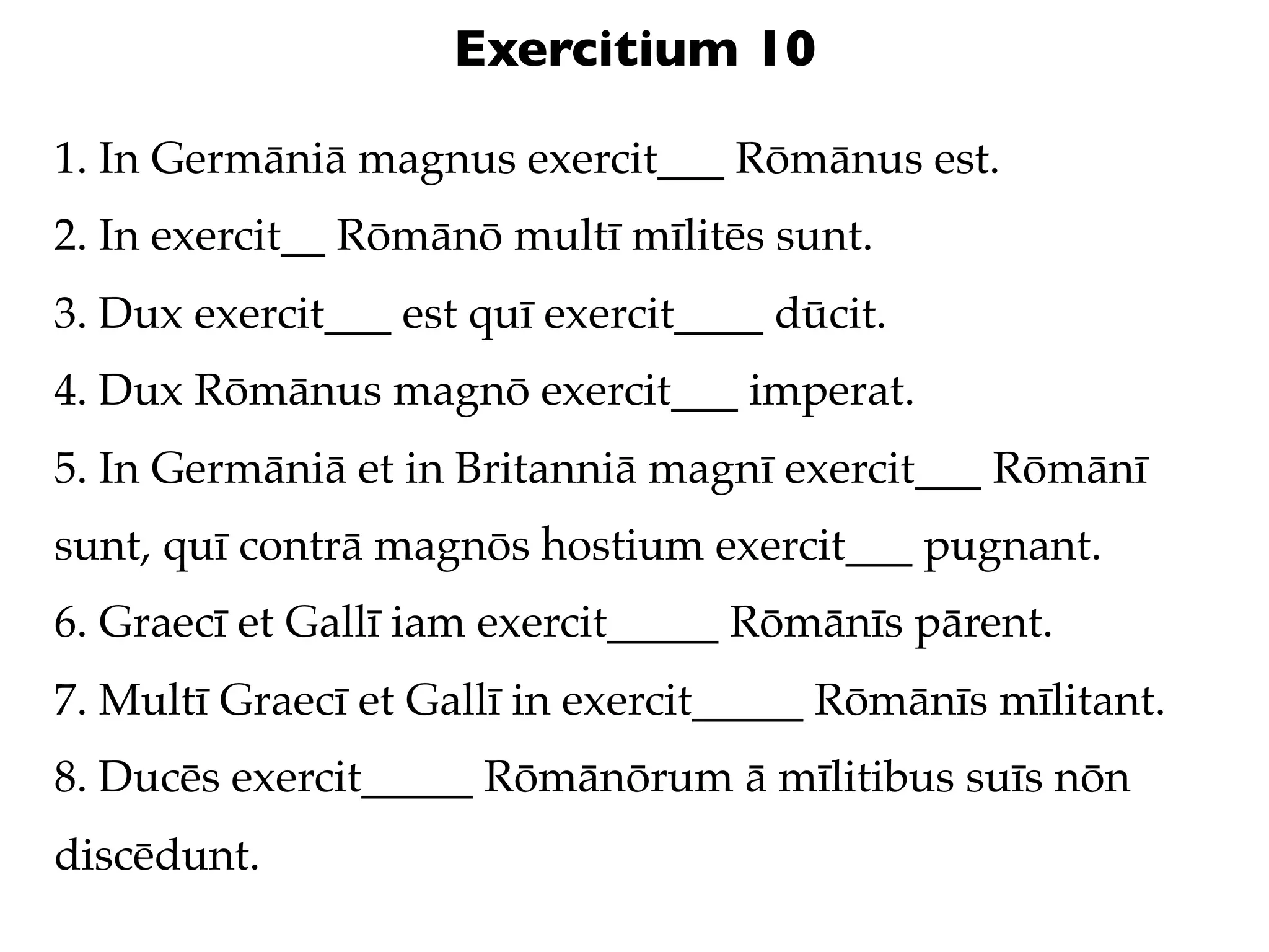 Exercitium 10

1. In Germāniā magnus exercit___ Rōmānus est.
2. In exercit__ Rōmānō multī mīlitēs sunt.
3. Dux exercit___ est quī exercit____ dūcit.
4. Dux Rōmānus magnō exercit___ imperat.
5. In Germāniā et in Britanniā magnī exercit___ Rōmānī
sunt, quī contrā magnōs hostium exercit___ pugnant.
6. Graecī et Gallī iam exercit_____ Rōmānīs pārent.
7. Multī Graecī et Gallī in exercit_____ Rōmānīs mīlitant.
8. Ducēs exercit_____ Rōmānōrum ā mīlitibus suīs nōn
discēdunt.
 
