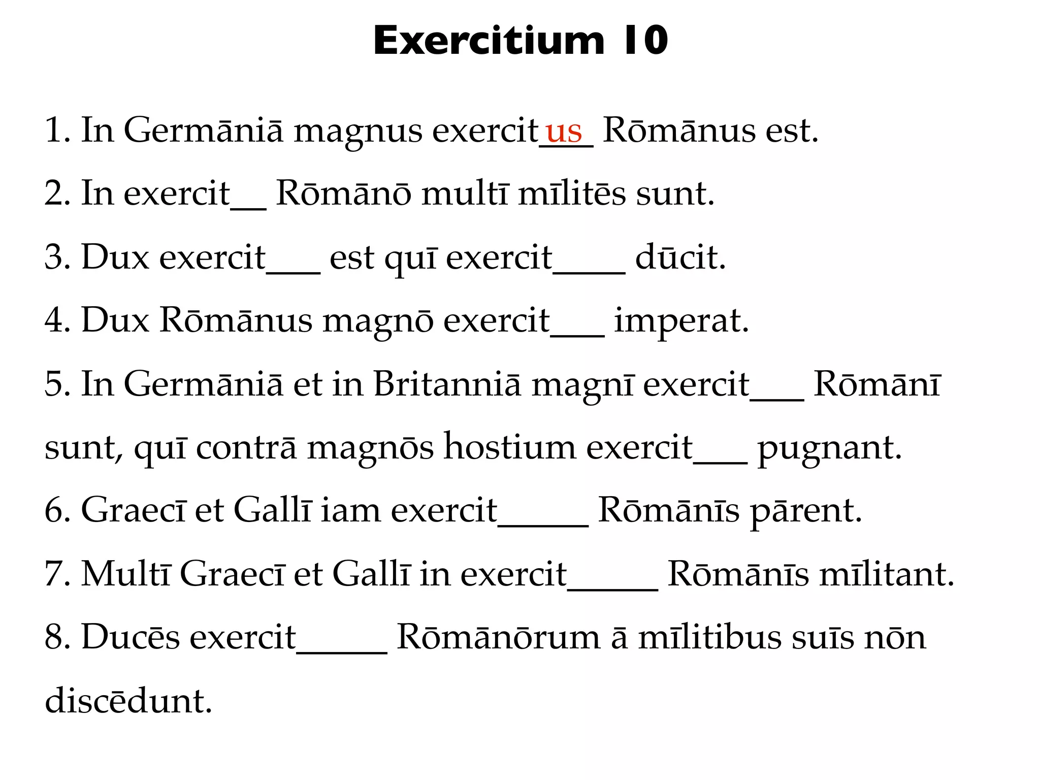 Exercitium 10

1. In Germāniā magnus exercit___ Rōmānus est.
                             us
2. In exercit__ Rōmānō multī mīlitēs sunt.
3. Dux exercit___ est quī exercit____ dūcit.
4. Dux Rōmānus magnō exercit___ imperat.
5. In Germāniā et in Britanniā magnī exercit___ Rōmānī
sunt, quī contrā magnōs hostium exercit___ pugnant.
6. Graecī et Gallī iam exercit_____ Rōmānīs pārent.
7. Multī Graecī et Gallī in exercit_____ Rōmānīs mīlitant.
8. Ducēs exercit_____ Rōmānōrum ā mīlitibus suīs nōn
discēdunt.
 