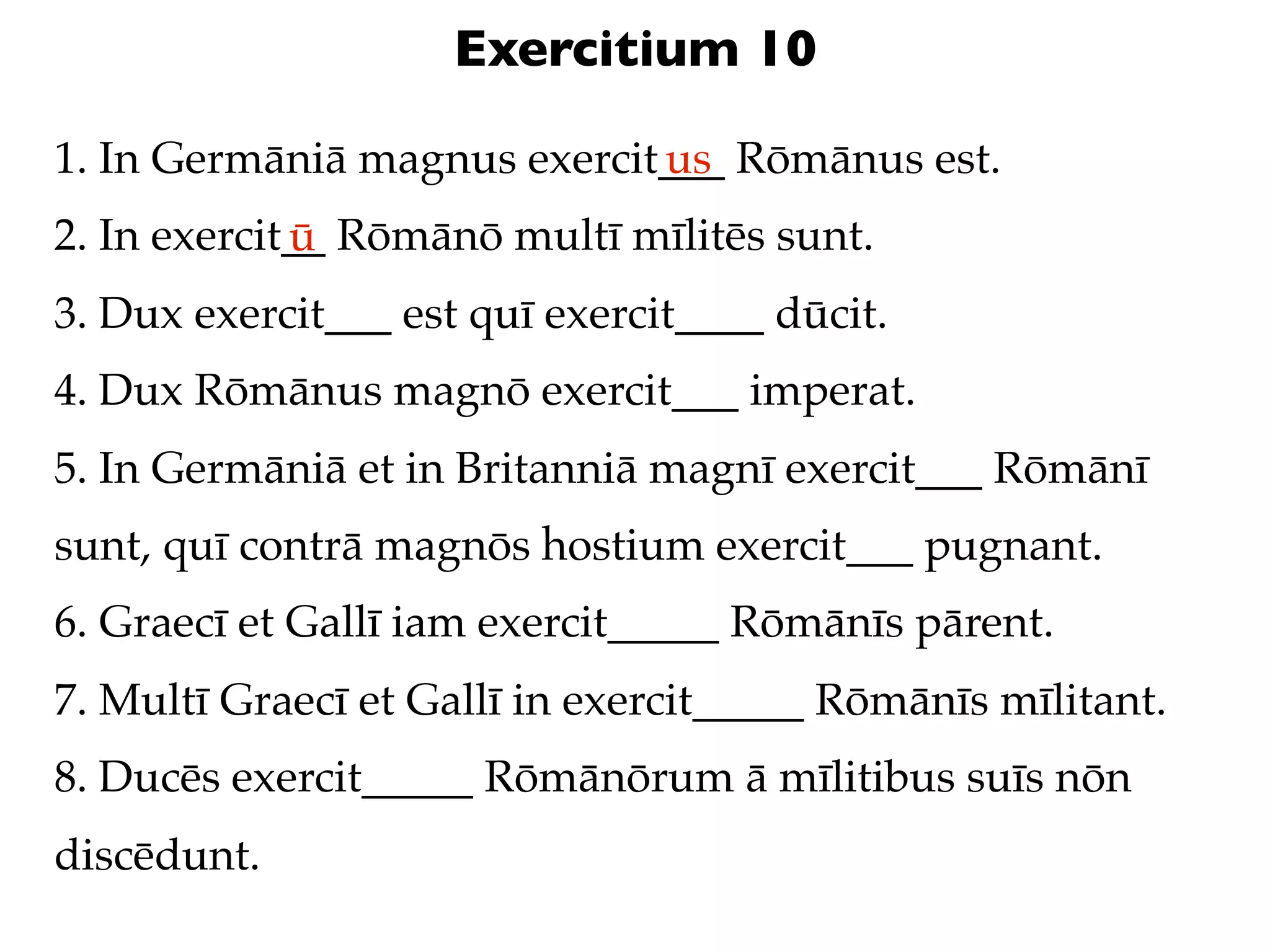 Exercitium 10

1. In Germāniā magnus exercit___ Rōmānus est.
                             us
2. In exercit__ Rōmānō multī mīlitēs sunt.
             ū
3. Dux exercit___ est quī exercit____ dūcit.
4. Dux Rōmānus magnō exercit___ imperat.
5. In Germāniā et in Britanniā magnī exercit___ Rōmānī
sunt, quī contrā magnōs hostium exercit___ pugnant.
6. Graecī et Gallī iam exercit_____ Rōmānīs pārent.
7. Multī Graecī et Gallī in exercit_____ Rōmānīs mīlitant.
8. Ducēs exercit_____ Rōmānōrum ā mīlitibus suīs nōn
discēdunt.
 