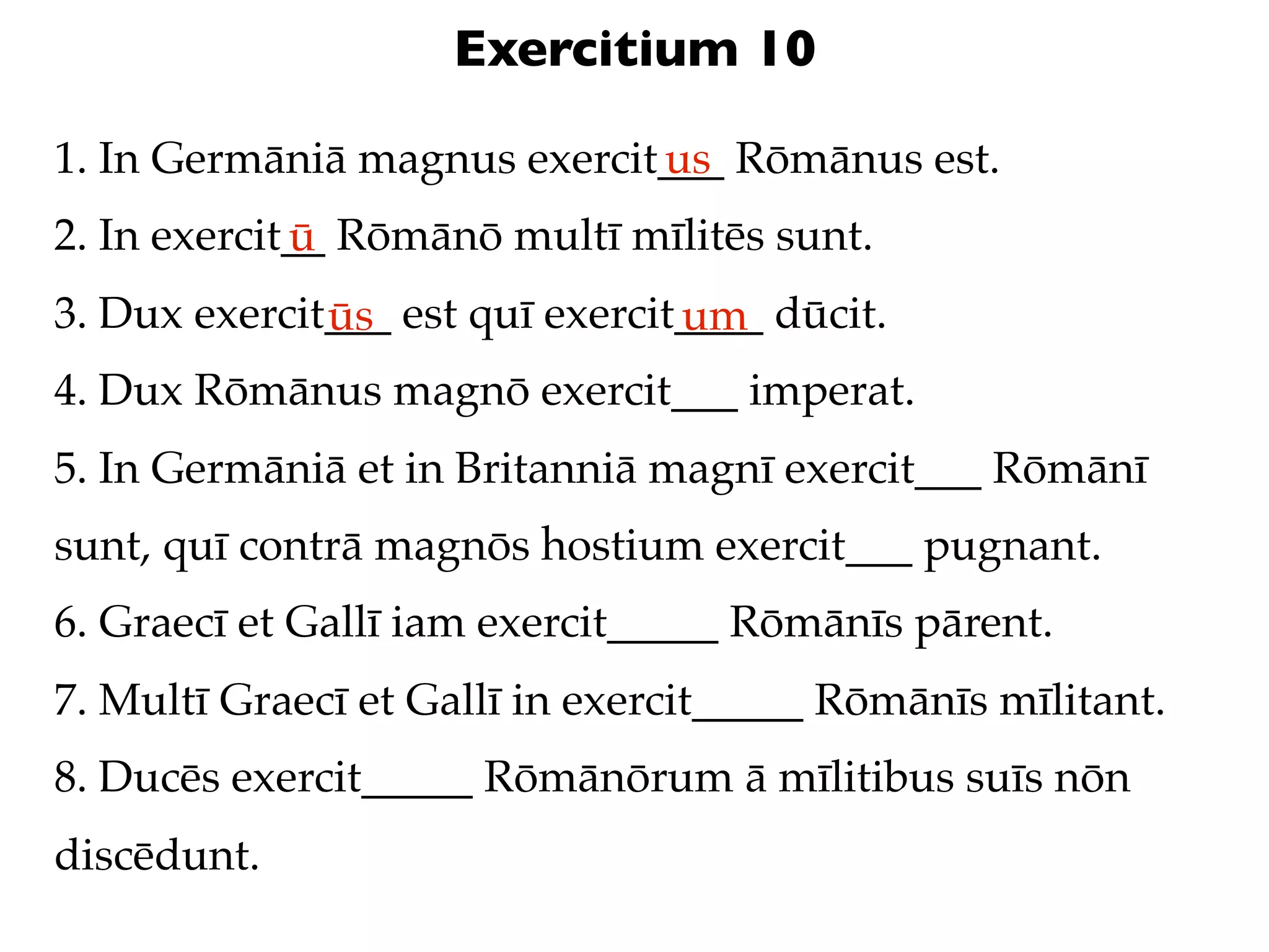 Exercitium 10

1. In Germāniā magnus exercit___ Rōmānus est.
                             us
2. In exercit__ Rōmānō multī mīlitēs sunt.
             ū
3. Dux exercit___ est quī exercit____ dūcit.
              ūs                 um
4. Dux Rōmānus magnō exercit___ imperat.
5. In Germāniā et in Britanniā magnī exercit___ Rōmānī
sunt, quī contrā magnōs hostium exercit___ pugnant.
6. Graecī et Gallī iam exercit_____ Rōmānīs pārent.
7. Multī Graecī et Gallī in exercit_____ Rōmānīs mīlitant.
8. Ducēs exercit_____ Rōmānōrum ā mīlitibus suīs nōn
discēdunt.
 