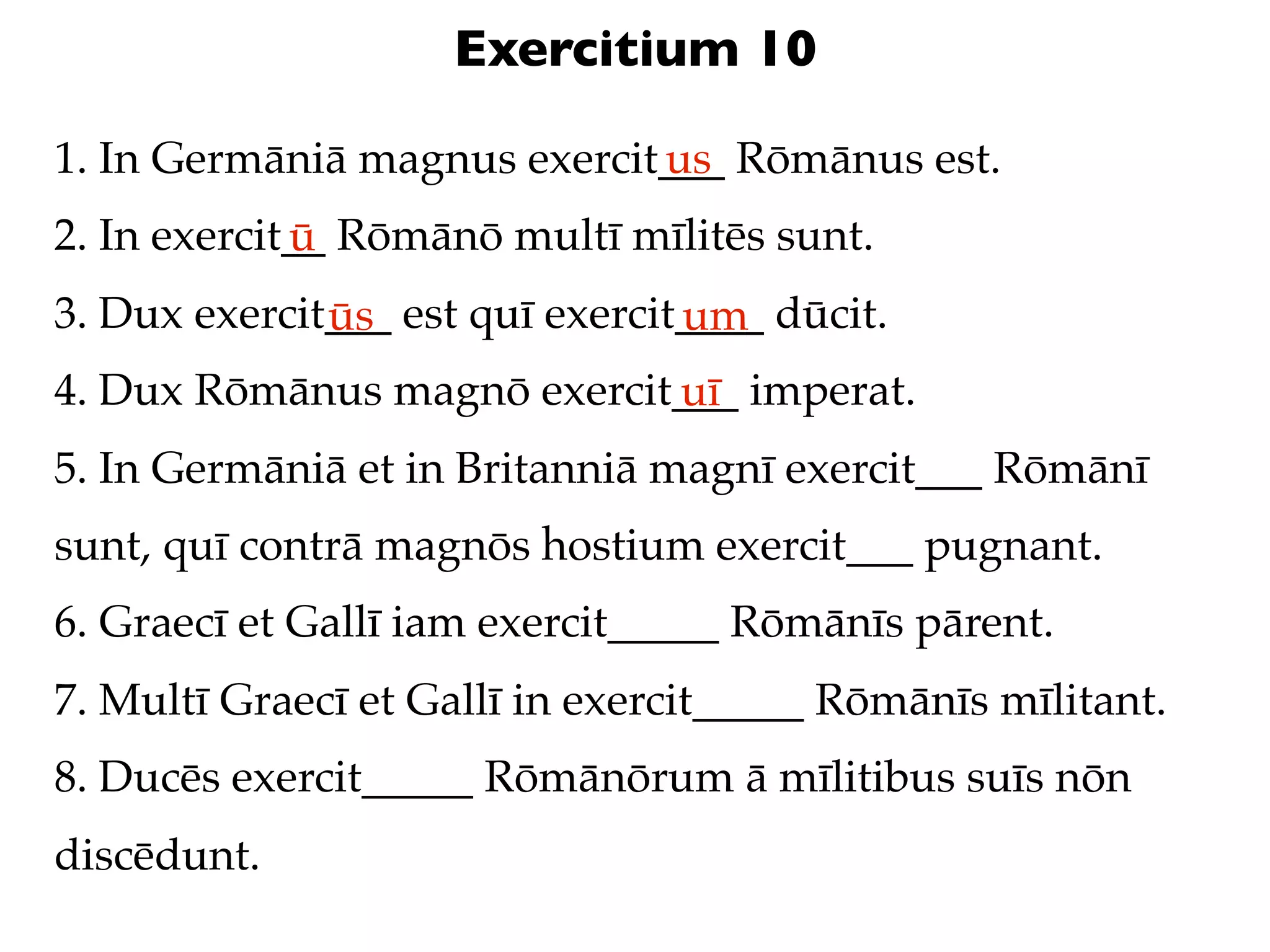 Exercitium 10

1. In Germāniā magnus exercit___ Rōmānus est.
                             us
2. In exercit__ Rōmānō multī mīlitēs sunt.
             ū
3. Dux exercit___ est quī exercit____ dūcit.
              ūs                 um
4. Dux Rōmānus magnō exercit___ imperat.
                            uī
5. In Germāniā et in Britanniā magnī exercit___ Rōmānī
sunt, quī contrā magnōs hostium exercit___ pugnant.
6. Graecī et Gallī iam exercit_____ Rōmānīs pārent.
7. Multī Graecī et Gallī in exercit_____ Rōmānīs mīlitant.
8. Ducēs exercit_____ Rōmānōrum ā mīlitibus suīs nōn
discēdunt.
 