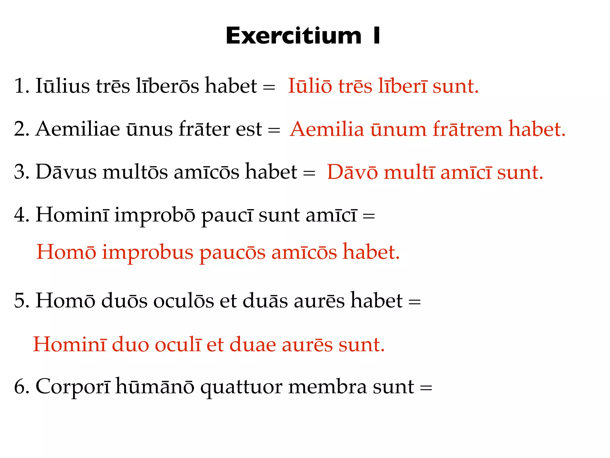Exercitium 1
1. Iūlius trēs līberōs habet = Iūliō trēs līberī sunt.

2. Aemiliae ūnus frāter est = Aemilia ūnum frātrem habet.

3. Dāvus multōs amīcōs habet = Dāvō multī amīcī sunt.

4. Hominī improbō paucī sunt amīcī =
  Homō improbus paucōs amīcōs habet.

5. Homō duōs oculōs et duās aurēs habet =

  Hominī duo oculī et duae aurēs sunt.
6. Corporī hūmānō quattuor membra sunt =
 