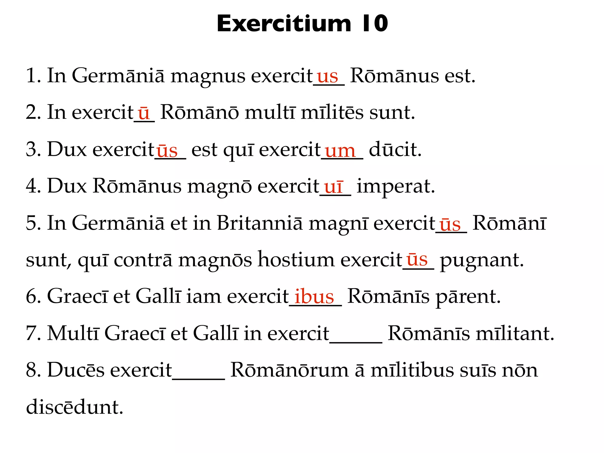 Exercitium 10

1. In Germāniā magnus exercit___ Rōmānus est.
                             us
2. In exercit__ Rōmānō multī mīlitēs sunt.
             ū
3. Dux exercit___ est quī exercit____ dūcit.
              ūs                 um
4. Dux Rōmānus magnō exercit___ imperat.
                            uī
5. In Germāniā et in Britanniā magnī exercit___ Rōmānī
                                            ūs
                                       ūs
sunt, quī contrā magnōs hostium exercit___ pugnant.
6. Graecī et Gallī iam exercit_____ Rōmānīs pārent.
                               ibus
7. Multī Graecī et Gallī in exercit_____ Rōmānīs mīlitant.
8. Ducēs exercit_____ Rōmānōrum ā mīlitibus suīs nōn
discēdunt.
 