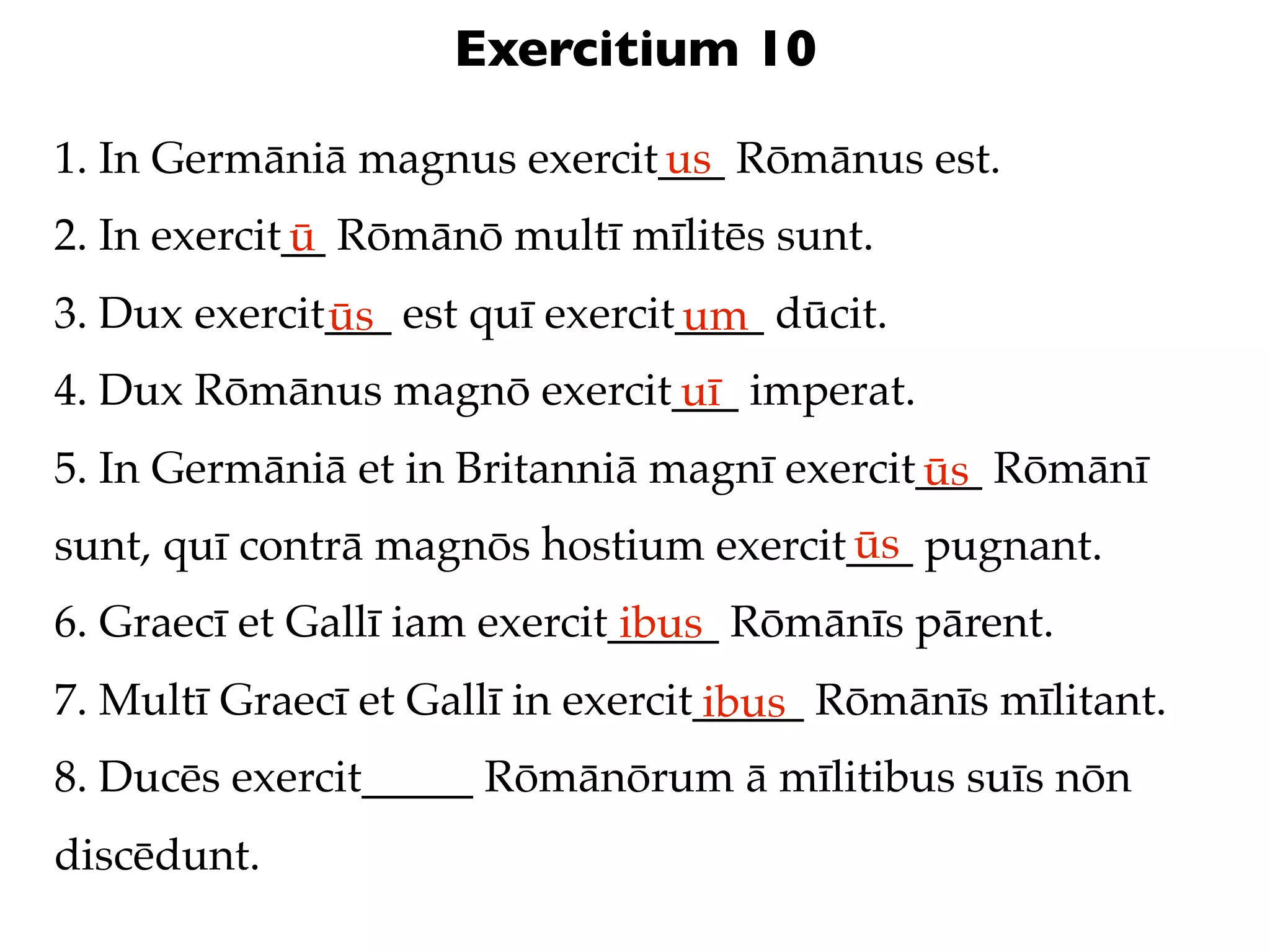 Exercitium 10

1. In Germāniā magnus exercit___ Rōmānus est.
                             us
2. In exercit__ Rōmānō multī mīlitēs sunt.
             ū
3. Dux exercit___ est quī exercit____ dūcit.
              ūs                 um
4. Dux Rōmānus magnō exercit___ imperat.
                            uī
5. In Germāniā et in Britanniā magnī exercit___ Rōmānī
                                            ūs
                                       ūs
sunt, quī contrā magnōs hostium exercit___ pugnant.
6. Graecī et Gallī iam exercit_____ Rōmānīs pārent.
                               ibus
7. Multī Graecī et Gallī in exercit_____ Rōmānīs mīlitant.
                                   ibus
8. Ducēs exercit_____ Rōmānōrum ā mīlitibus suīs nōn
discēdunt.
 