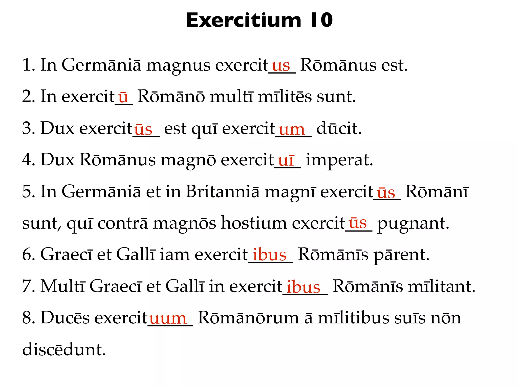 Exercitium 10

1. In Germāniā magnus exercit___ Rōmānus est.
                             us
2. In exercit__ Rōmānō multī mīlitēs sunt.
             ū
3. Dux exercit___ est quī exercit____ dūcit.
              ūs                 um
4. Dux Rōmānus magnō exercit___ imperat.
                            uī
5. In Germāniā et in Britanniā magnī exercit___ Rōmānī
                                            ūs
                                       ūs
sunt, quī contrā magnōs hostium exercit___ pugnant.
6. Graecī et Gallī iam exercit_____ Rōmānīs pārent.
                               ibus
7. Multī Graecī et Gallī in exercit_____ Rōmānīs mīlitant.
                                   ibus
8. Ducēs exercit_____ Rōmānōrum ā mīlitibus suīs nōn
                uum
discēdunt.
 