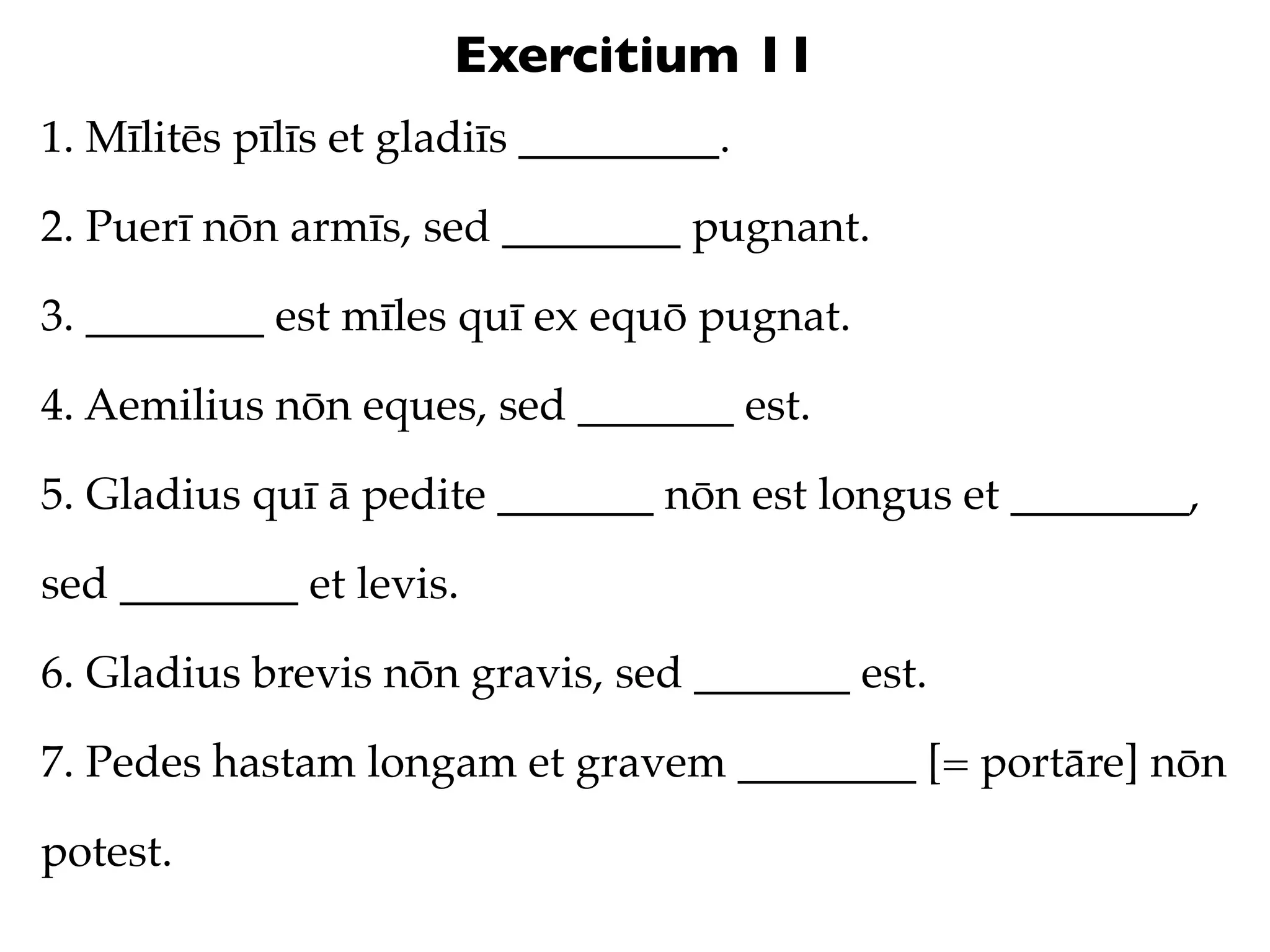 Exercitium 11
1. Mīlitēs pīlīs et gladiīs _________.

2. Puerī nōn armīs, sed ________ pugnant.

3. ________ est mīles quī ex equō pugnat.

4. Aemilius nōn eques, sed _______ est.

5. Gladius quī ā pedite _______ nōn est longus et ________,

sed ________ et levis.

6. Gladius brevis nōn gravis, sed _______ est.

7. Pedes hastam longam et gravem ________ [= portāre] nōn

potest.
 