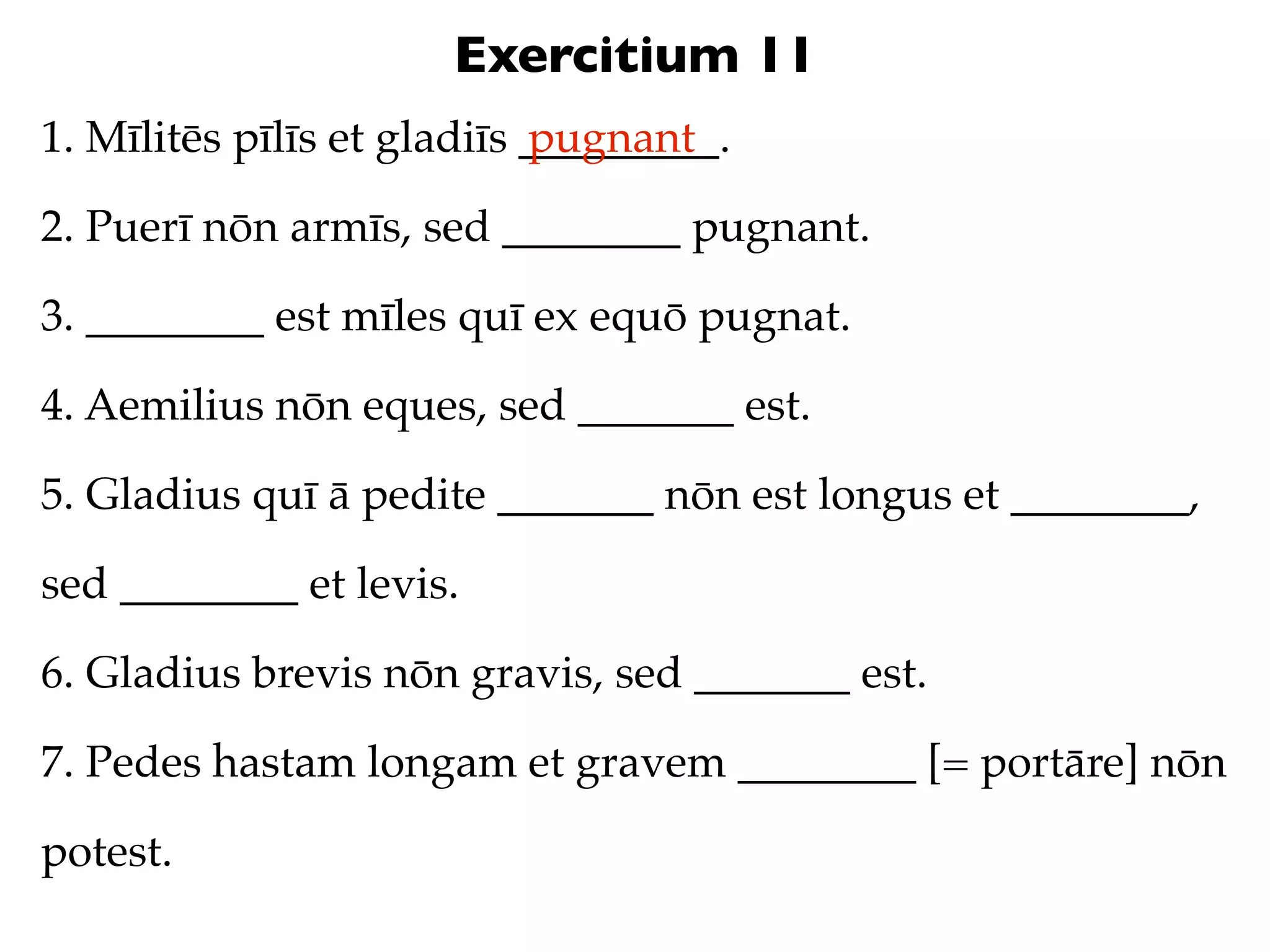 Exercitium 11
1. Mīlitēs pīlīs et gladiīs _________.
                            pugnant

2. Puerī nōn armīs, sed ________ pugnant.

3. ________ est mīles quī ex equō pugnat.

4. Aemilius nōn eques, sed _______ est.

5. Gladius quī ā pedite _______ nōn est longus et ________,

sed ________ et levis.

6. Gladius brevis nōn gravis, sed _______ est.

7. Pedes hastam longam et gravem ________ [= portāre] nōn

potest.
 