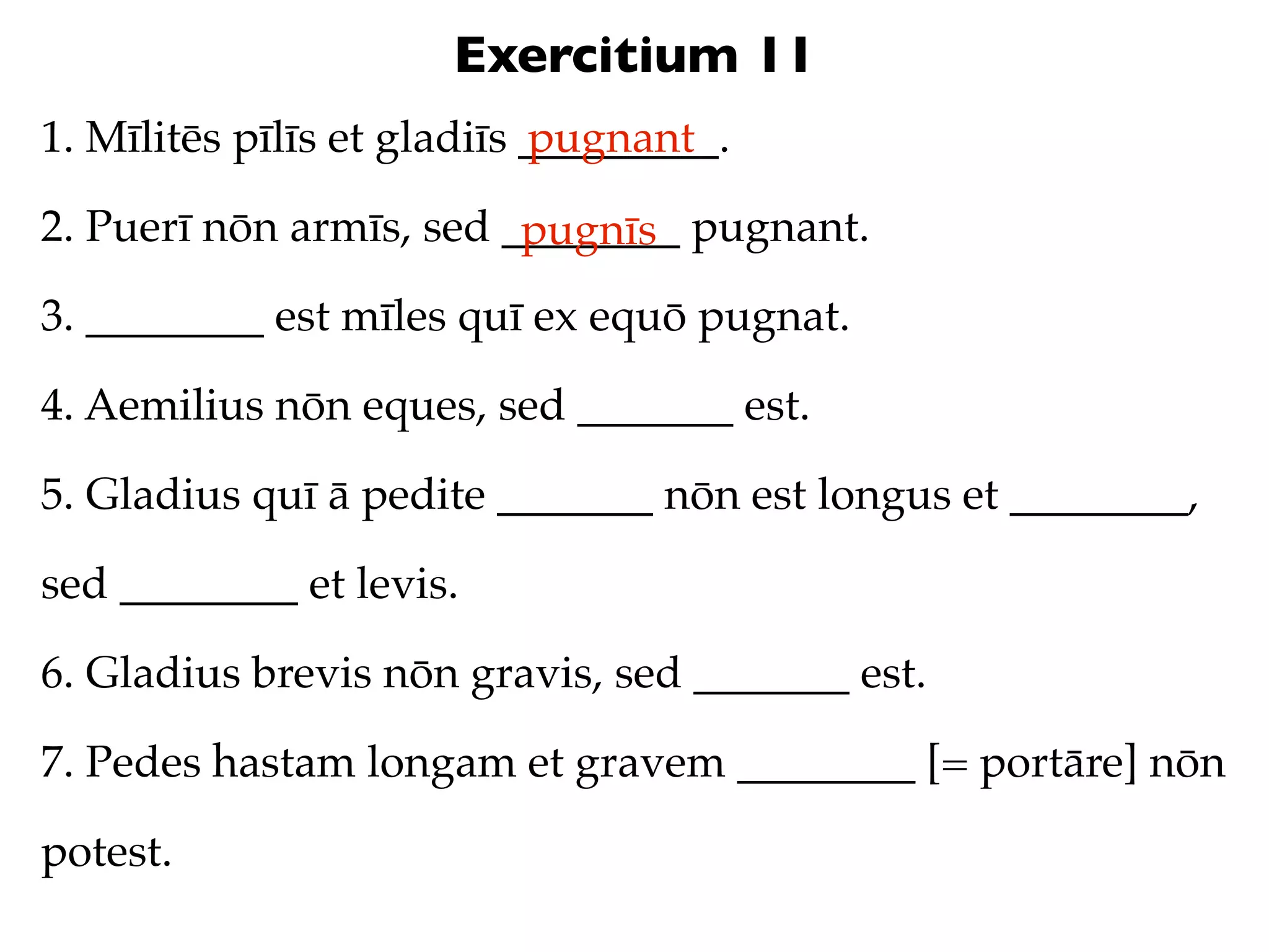 Exercitium 11
1. Mīlitēs pīlīs et gladiīs _________.
                            pugnant

2. Puerī nōn armīs, sed ________ pugnant.
                         pugnīs
3. ________ est mīles quī ex equō pugnat.

4. Aemilius nōn eques, sed _______ est.

5. Gladius quī ā pedite _______ nōn est longus et ________,

sed ________ et levis.

6. Gladius brevis nōn gravis, sed _______ est.

7. Pedes hastam longam et gravem ________ [= portāre] nōn

potest.
 