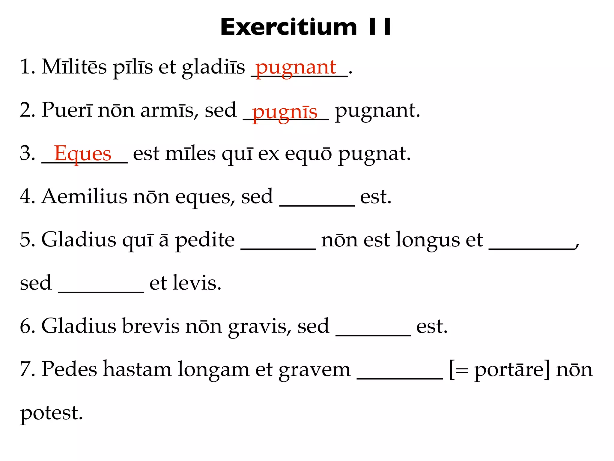 Exercitium 11
1. Mīlitēs pīlīs et gladiīs _________.
                            pugnant

2. Puerī nōn armīs, sed ________ pugnant.
                         pugnīs
3. ________ est mīles quī ex equō pugnat.
    Eques
4. Aemilius nōn eques, sed _______ est.

5. Gladius quī ā pedite _______ nōn est longus et ________,

sed ________ et levis.

6. Gladius brevis nōn gravis, sed _______ est.

7. Pedes hastam longam et gravem ________ [= portāre] nōn

potest.
 