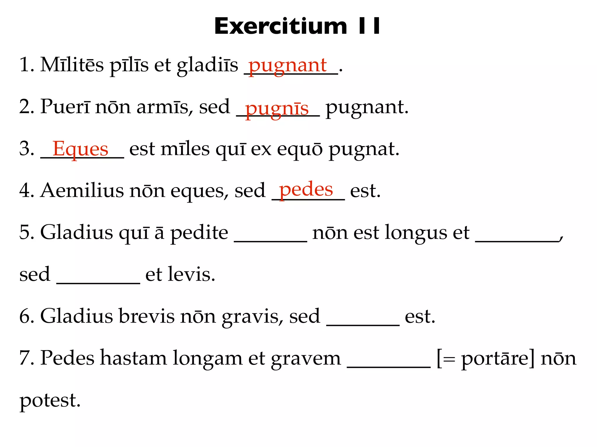 Exercitium 11
1. Mīlitēs pīlīs et gladiīs _________.
                            pugnant

2. Puerī nōn armīs, sed ________ pugnant.
                         pugnīs
3. ________ est mīles quī ex equō pugnat.
    Eques
                            pedes
4. Aemilius nōn eques, sed _______ est.

5. Gladius quī ā pedite _______ nōn est longus et ________,

sed ________ et levis.

6. Gladius brevis nōn gravis, sed _______ est.

7. Pedes hastam longam et gravem ________ [= portāre] nōn

potest.
 