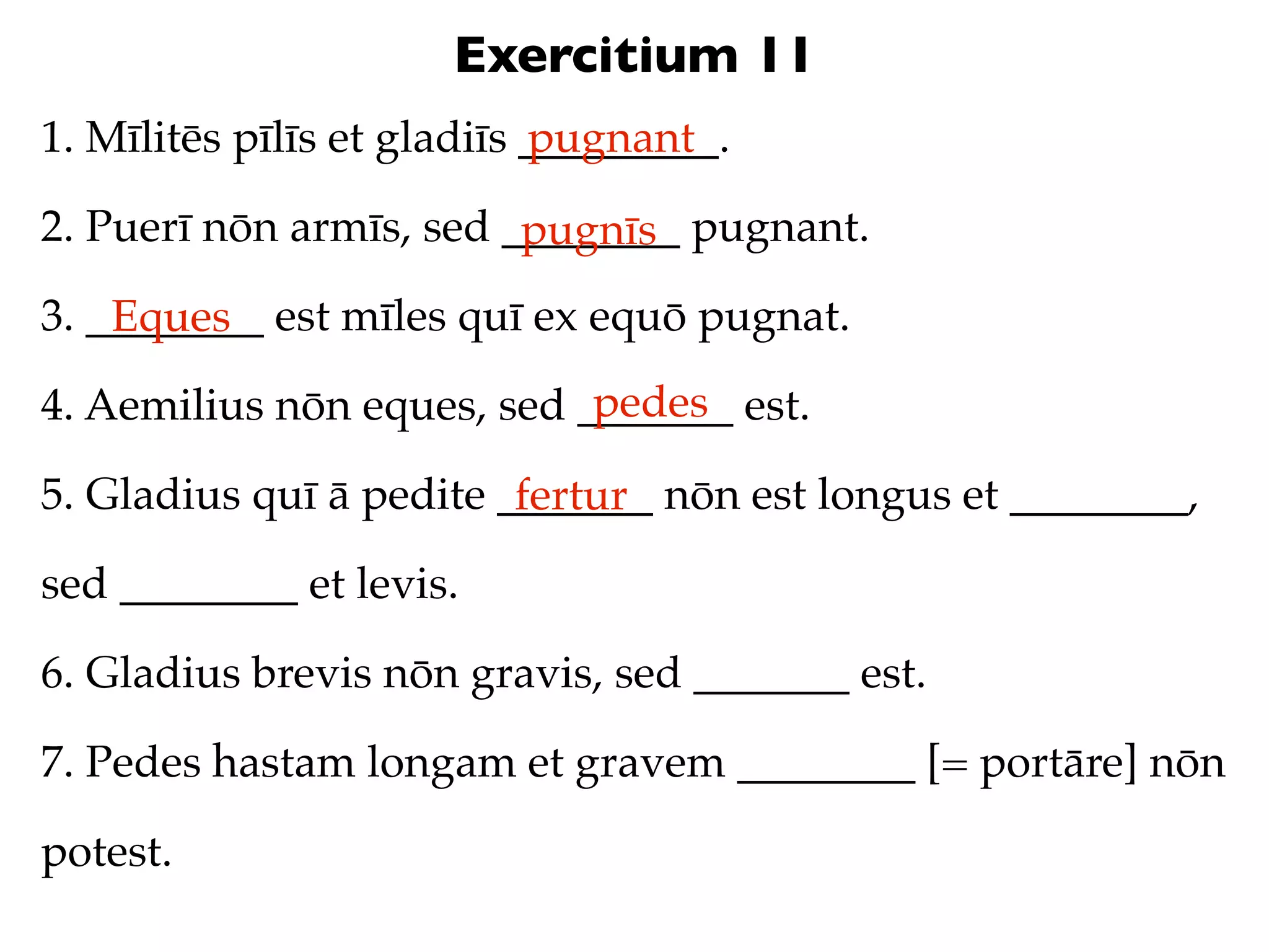 Exercitium 11
1. Mīlitēs pīlīs et gladiīs _________.
                            pugnant

2. Puerī nōn armīs, sed ________ pugnant.
                         pugnīs
3. ________ est mīles quī ex equō pugnat.
    Eques
                            pedes
4. Aemilius nōn eques, sed _______ est.

5. Gladius quī ā pedite _______ nōn est longus et ________,
                         fertur
sed ________ et levis.

6. Gladius brevis nōn gravis, sed _______ est.

7. Pedes hastam longam et gravem ________ [= portāre] nōn

potest.
 