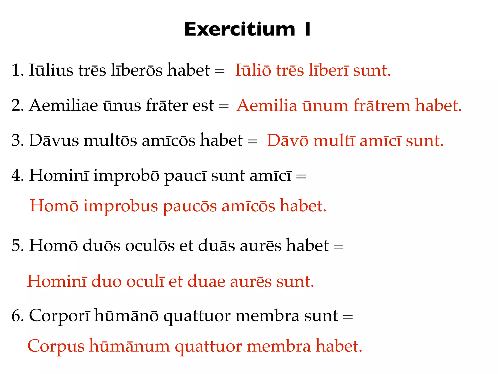 Exercitium 1
1. Iūlius trēs līberōs habet = Iūliō trēs līberī sunt.

2. Aemiliae ūnus frāter est = Aemilia ūnum frātrem habet.

3. Dāvus multōs amīcōs habet = Dāvō multī amīcī sunt.

4. Hominī improbō paucī sunt amīcī =
  Homō improbus paucōs amīcōs habet.

5. Homō duōs oculōs et duās aurēs habet =

  Hominī duo oculī et duae aurēs sunt.
6. Corporī hūmānō quattuor membra sunt =
  Corpus hūmānum quattuor membra habet.
 