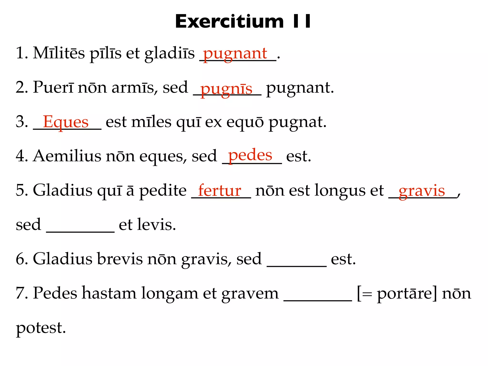 Exercitium 11
1. Mīlitēs pīlīs et gladiīs _________.
                            pugnant

2. Puerī nōn armīs, sed ________ pugnant.
                         pugnīs
3. ________ est mīles quī ex equō pugnat.
    Eques
                            pedes
4. Aemilius nōn eques, sed _______ est.

5. Gladius quī ā pedite _______ nōn est longus et ________,
                         fertur                    gravis
sed ________ et levis.

6. Gladius brevis nōn gravis, sed _______ est.

7. Pedes hastam longam et gravem ________ [= portāre] nōn

potest.
 
