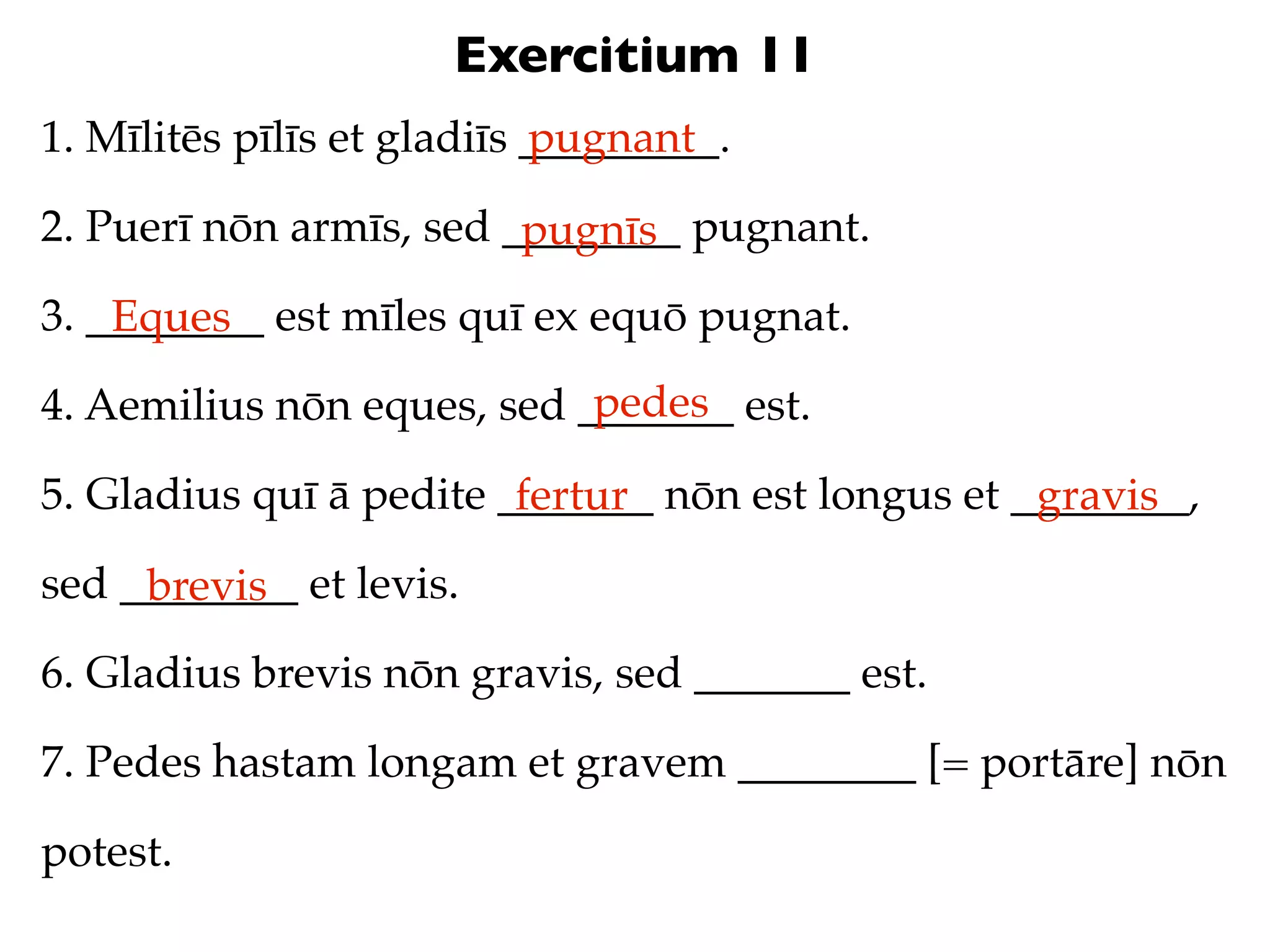 Exercitium 11
1. Mīlitēs pīlīs et gladiīs _________.
                            pugnant

2. Puerī nōn armīs, sed ________ pugnant.
                         pugnīs
3. ________ est mīles quī ex equō pugnat.
    Eques
                            pedes
4. Aemilius nōn eques, sed _______ est.

5. Gladius quī ā pedite _______ nōn est longus et ________,
                         fertur                    gravis
sed ________ et levis.
     brevis
6. Gladius brevis nōn gravis, sed _______ est.

7. Pedes hastam longam et gravem ________ [= portāre] nōn

potest.
 