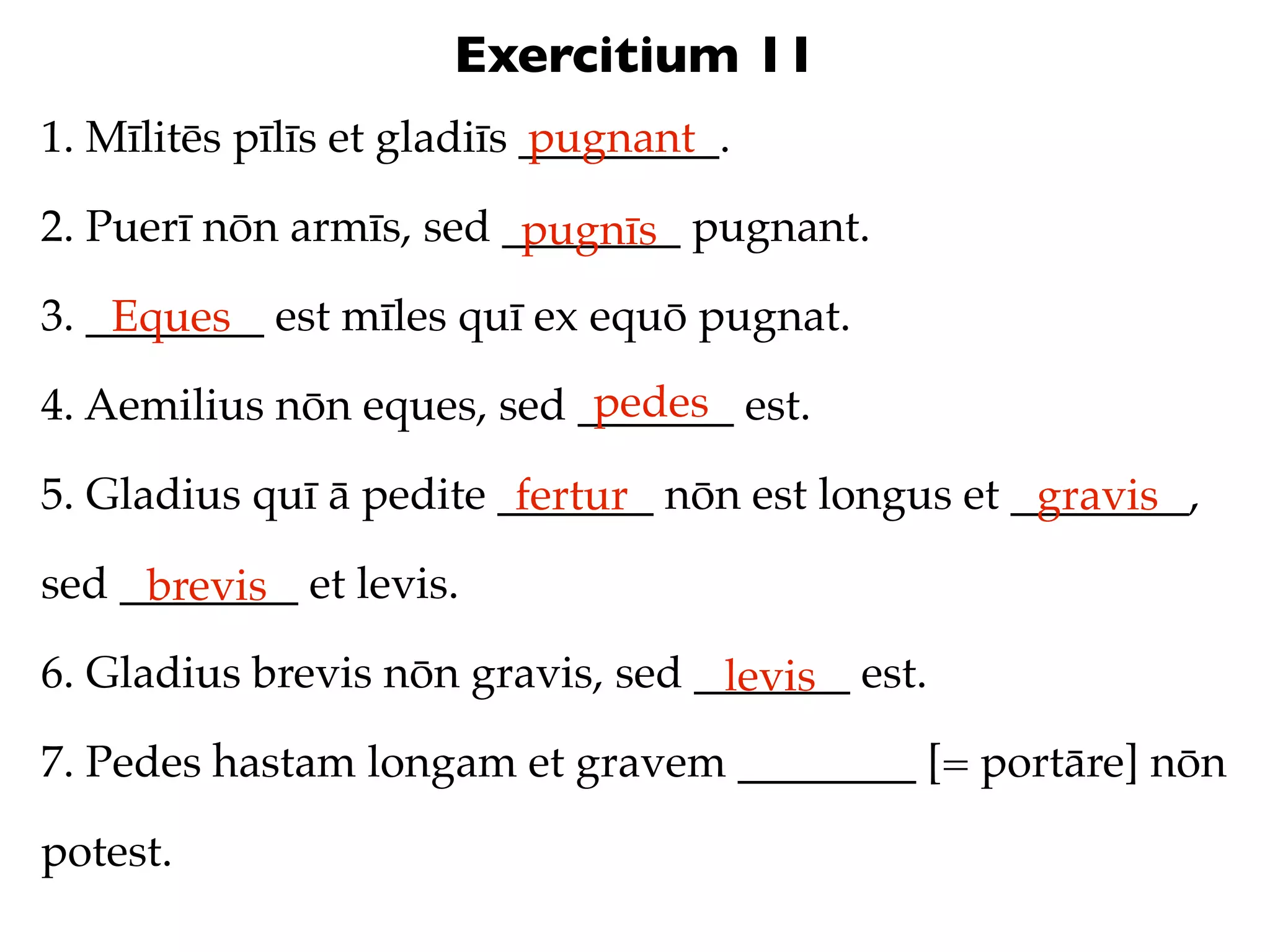 Exercitium 11
1. Mīlitēs pīlīs et gladiīs _________.
                            pugnant

2. Puerī nōn armīs, sed ________ pugnant.
                         pugnīs
3. ________ est mīles quī ex equō pugnat.
    Eques
                            pedes
4. Aemilius nōn eques, sed _______ est.

5. Gladius quī ā pedite _______ nōn est longus et ________,
                         fertur                    gravis
sed ________ et levis.
     brevis
6. Gladius brevis nōn gravis, sed _______ est.
                                   levis
7. Pedes hastam longam et gravem ________ [= portāre] nōn

potest.
 