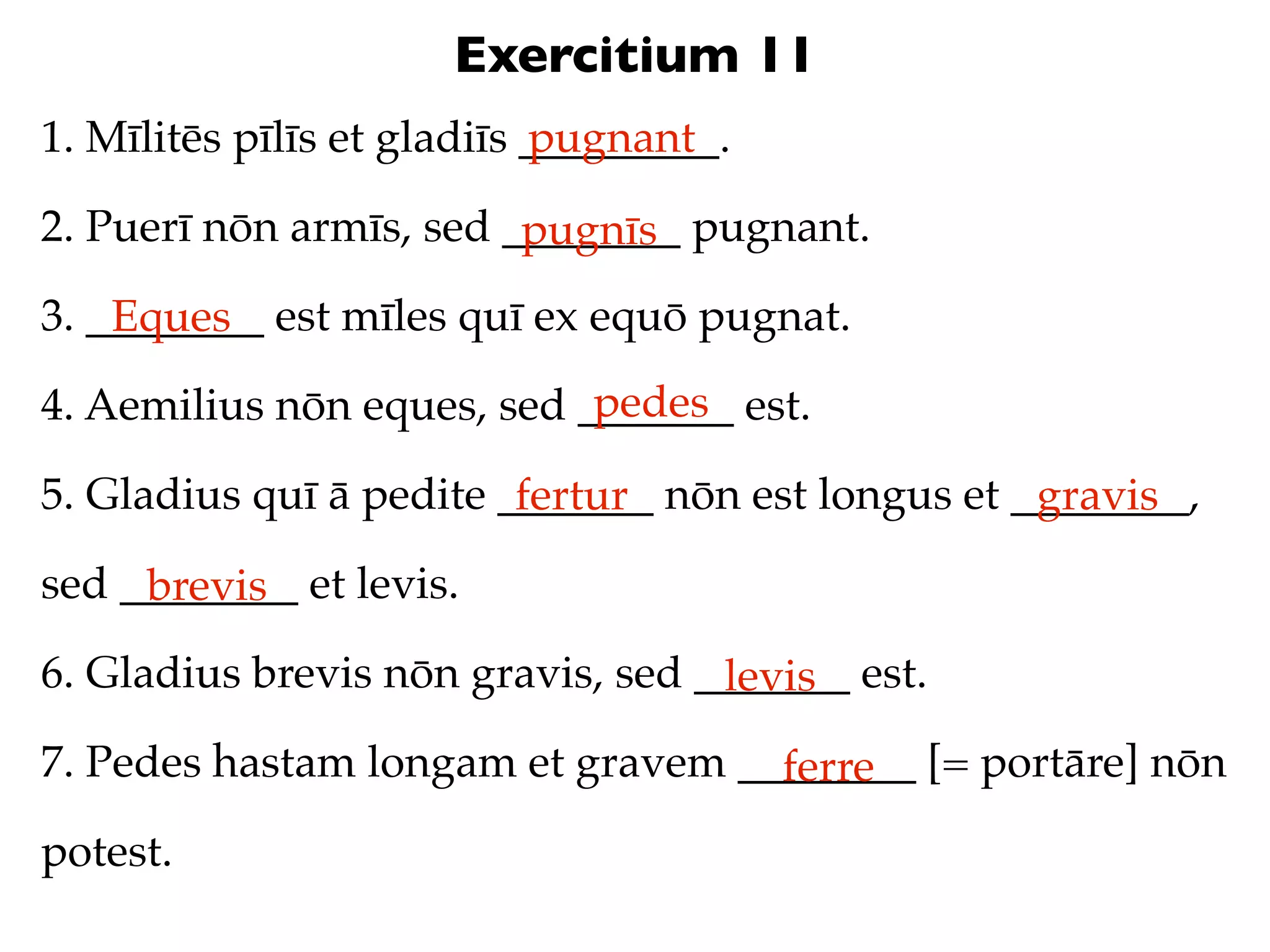 Exercitium 11
1. Mīlitēs pīlīs et gladiīs _________.
                            pugnant

2. Puerī nōn armīs, sed ________ pugnant.
                         pugnīs
3. ________ est mīles quī ex equō pugnat.
    Eques
                            pedes
4. Aemilius nōn eques, sed _______ est.

5. Gladius quī ā pedite _______ nōn est longus et ________,
                         fertur                    gravis
sed ________ et levis.
     brevis
6. Gladius brevis nōn gravis, sed _______ est.
                                   levis
7. Pedes hastam longam et gravem ________ [= portāre] nōn
                                   ferre
potest.
 