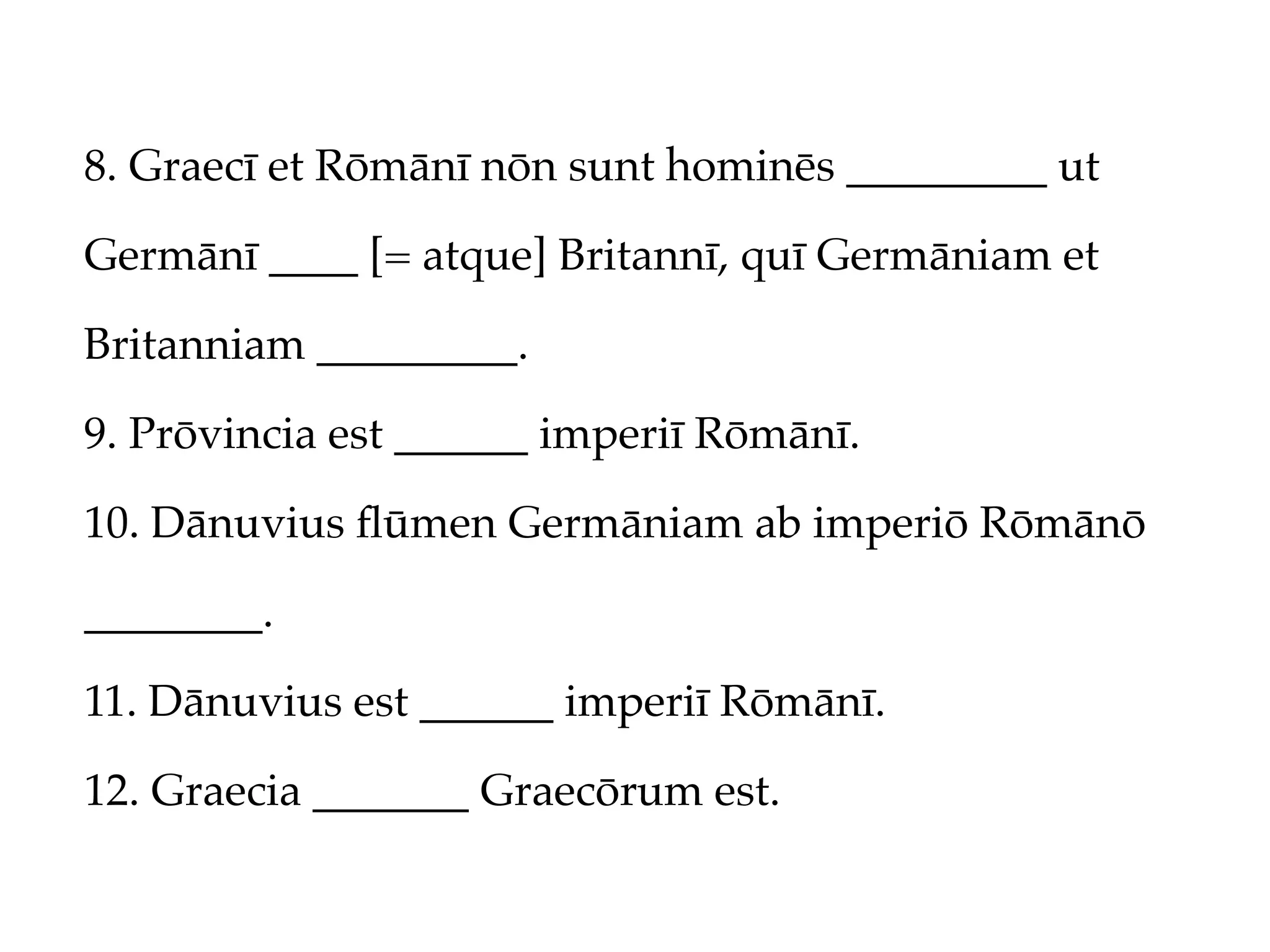 8. Graecī et Rōmānī nōn sunt hominēs _________ ut

Germānī ____ [= atque] Britannī, quī Germāniam et

Britanniam _________.

9. Prōvincia est ______ imperiī Rōmānī.

10. Dānuvius ﬂūmen Germāniam ab imperiō Rōmānō

________.

11. Dānuvius est ______ imperiī Rōmānī.

12. Graecia _______ Graecōrum est.
 
