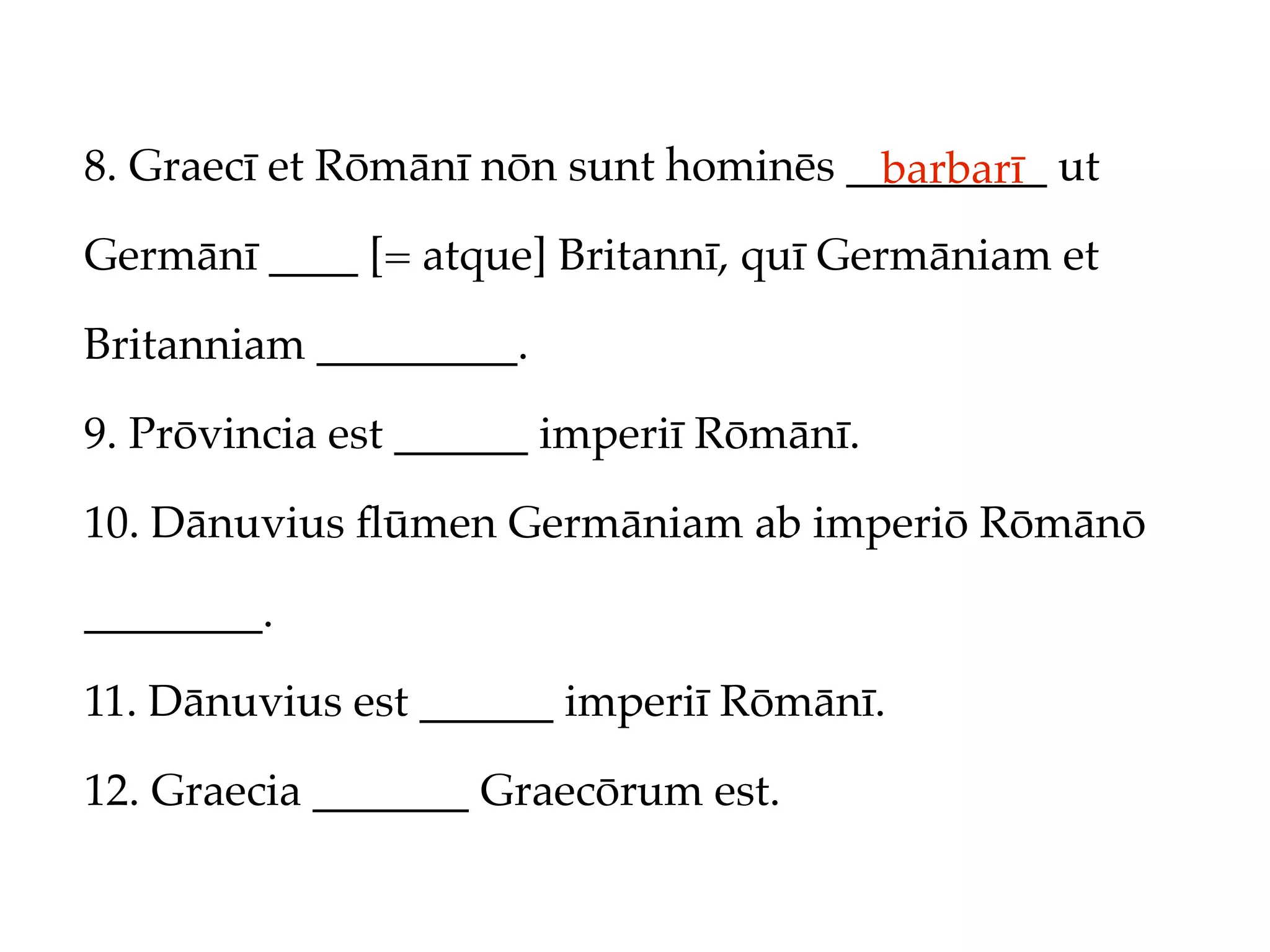 8. Graecī et Rōmānī nōn sunt hominēs _________ ut
                                       barbarī
Germānī ____ [= atque] Britannī, quī Germāniam et

Britanniam _________.

9. Prōvincia est ______ imperiī Rōmānī.

10. Dānuvius ﬂūmen Germāniam ab imperiō Rōmānō

________.

11. Dānuvius est ______ imperiī Rōmānī.

12. Graecia _______ Graecōrum est.
 