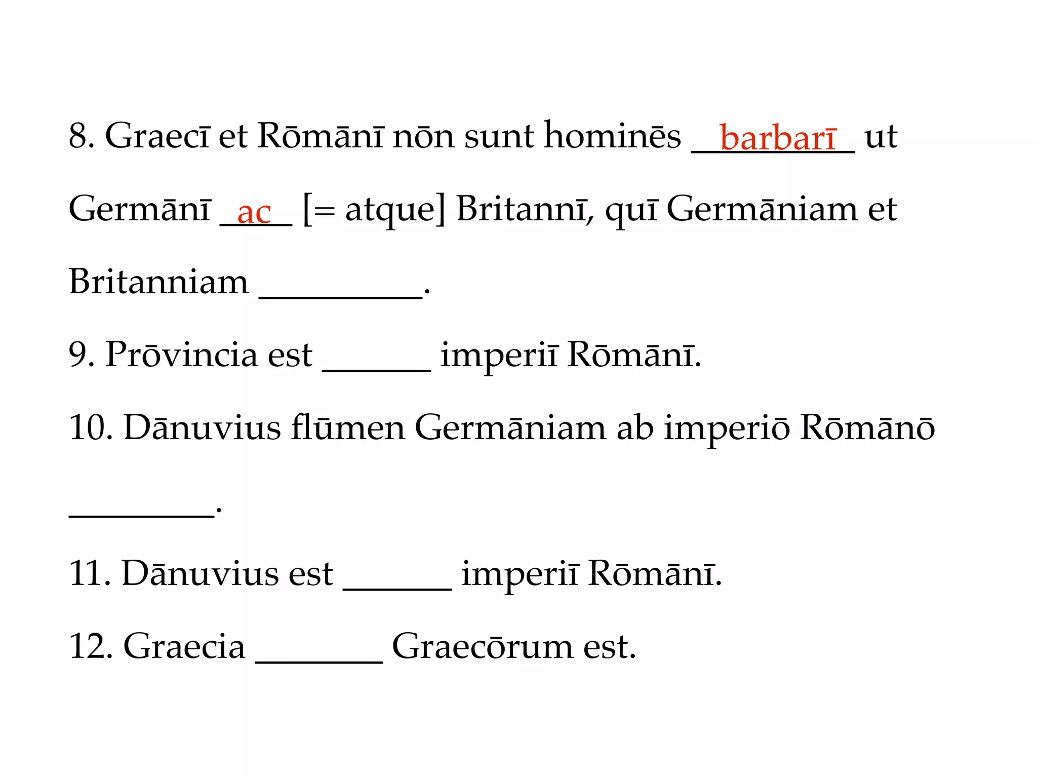 8. Graecī et Rōmānī nōn sunt hominēs _________ ut
                                       barbarī
Germānī ____ [= atque] Britannī, quī Germāniam et
         ac
Britanniam _________.

9. Prōvincia est ______ imperiī Rōmānī.

10. Dānuvius ﬂūmen Germāniam ab imperiō Rōmānō

________.

11. Dānuvius est ______ imperiī Rōmānī.

12. Graecia _______ Graecōrum est.
 