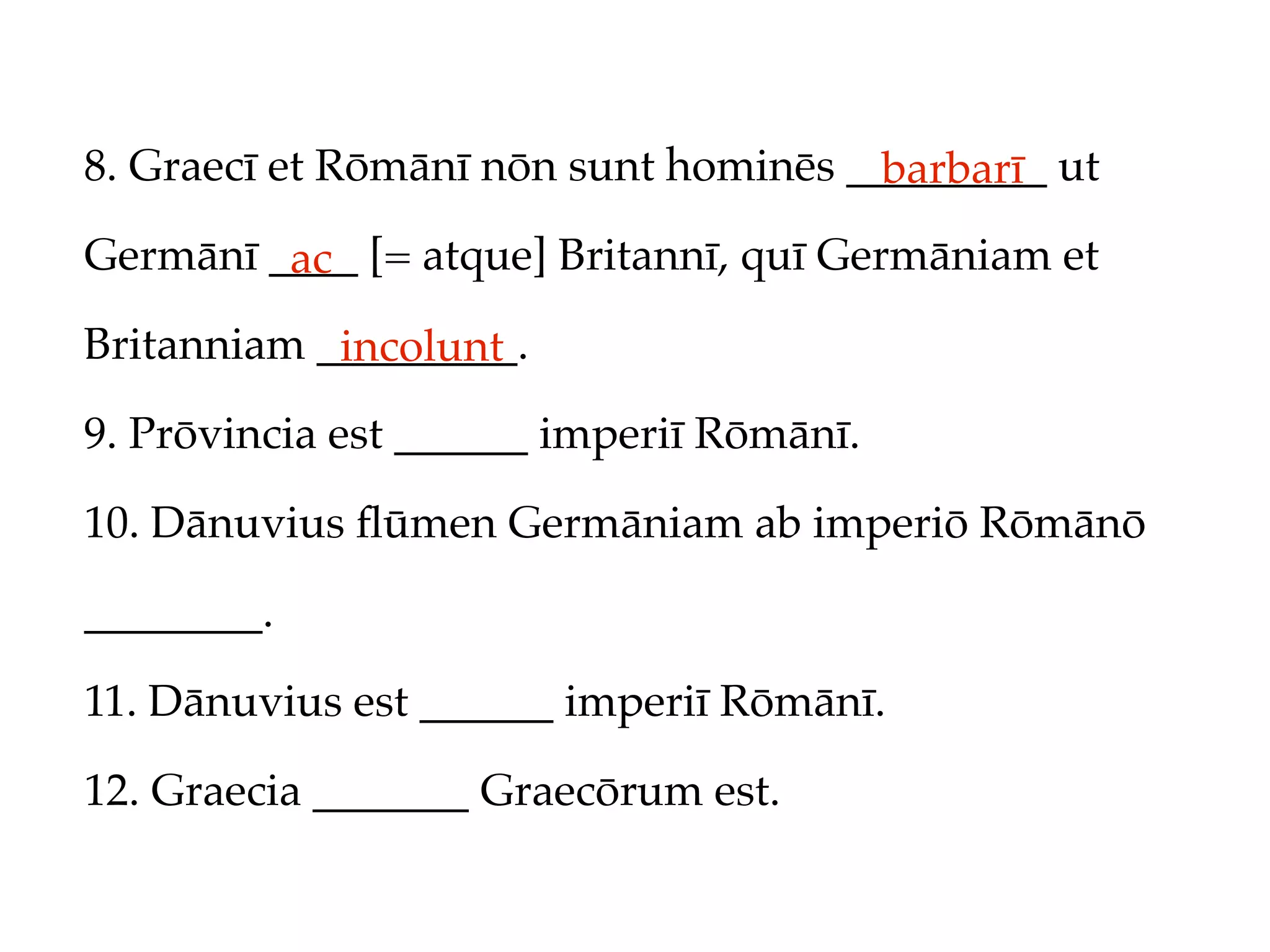 8. Graecī et Rōmānī nōn sunt hominēs _________ ut
                                       barbarī
Germānī ____ [= atque] Britannī, quī Germāniam et
         ac
Britanniam _________.
            incolunt
9. Prōvincia est ______ imperiī Rōmānī.

10. Dānuvius ﬂūmen Germāniam ab imperiō Rōmānō

________.

11. Dānuvius est ______ imperiī Rōmānī.

12. Graecia _______ Graecōrum est.
 