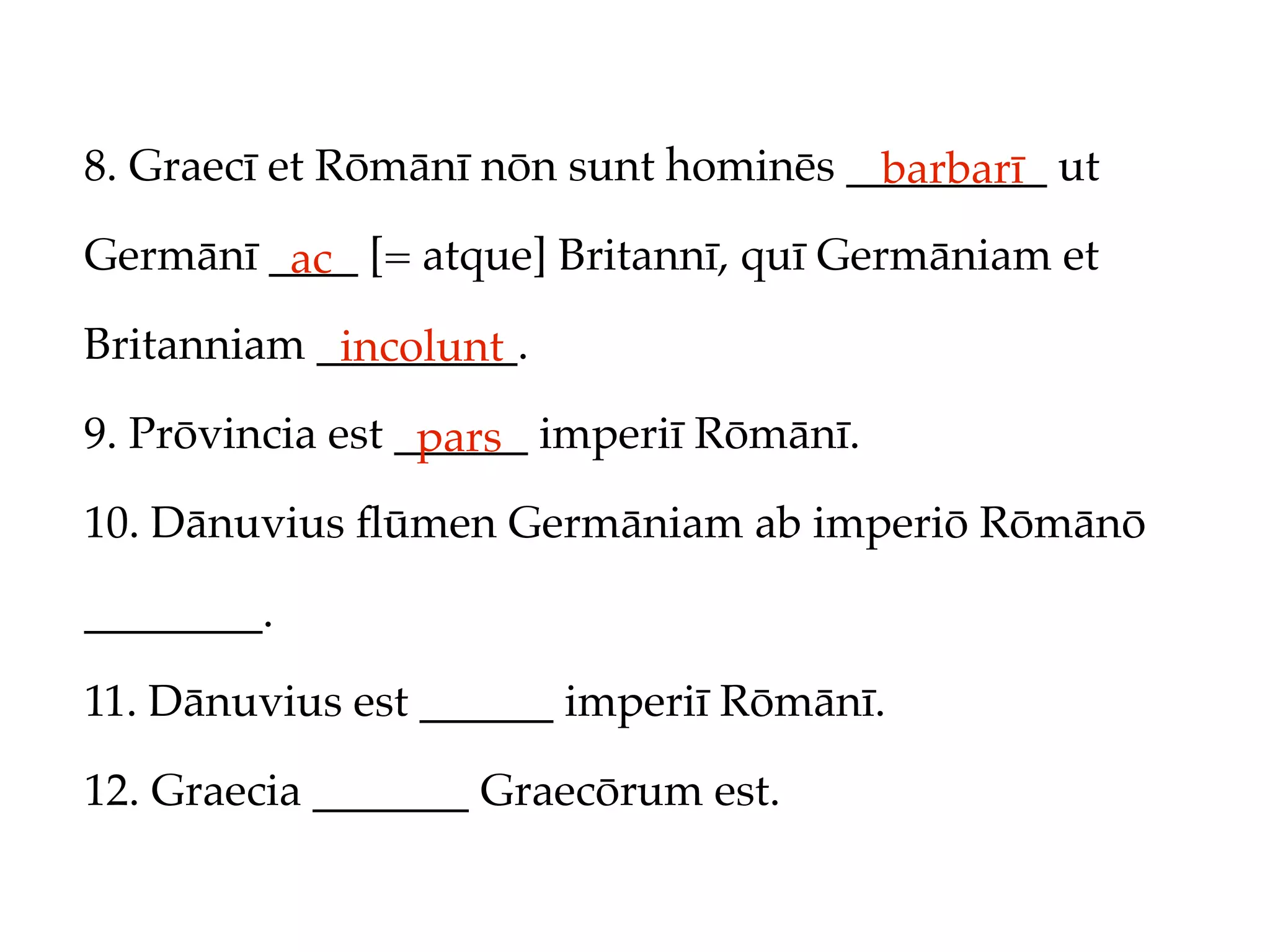 8. Graecī et Rōmānī nōn sunt hominēs _________ ut
                                       barbarī
Germānī ____ [= atque] Britannī, quī Germāniam et
         ac
Britanniam _________.
            incolunt
9. Prōvincia est ______ imperiī Rōmānī.
                  pars
10. Dānuvius ﬂūmen Germāniam ab imperiō Rōmānō

________.

11. Dānuvius est ______ imperiī Rōmānī.

12. Graecia _______ Graecōrum est.
 