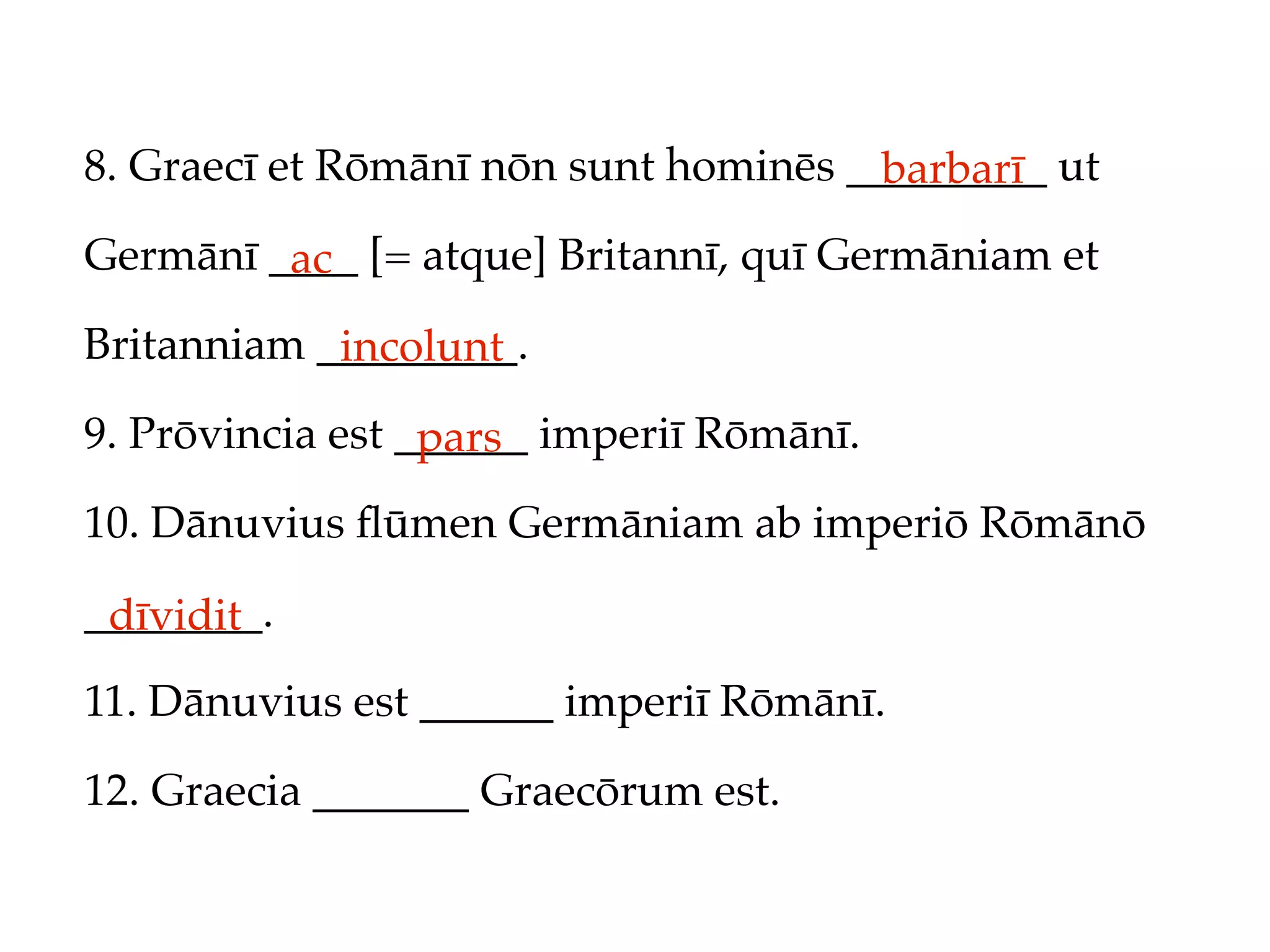 8. Graecī et Rōmānī nōn sunt hominēs _________ ut
                                       barbarī
Germānī ____ [= atque] Britannī, quī Germāniam et
         ac
Britanniam _________.
            incolunt
9. Prōvincia est ______ imperiī Rōmānī.
                  pars
10. Dānuvius ﬂūmen Germāniam ab imperiō Rōmānō

________.
 dīvidit
11. Dānuvius est ______ imperiī Rōmānī.

12. Graecia _______ Graecōrum est.
 
