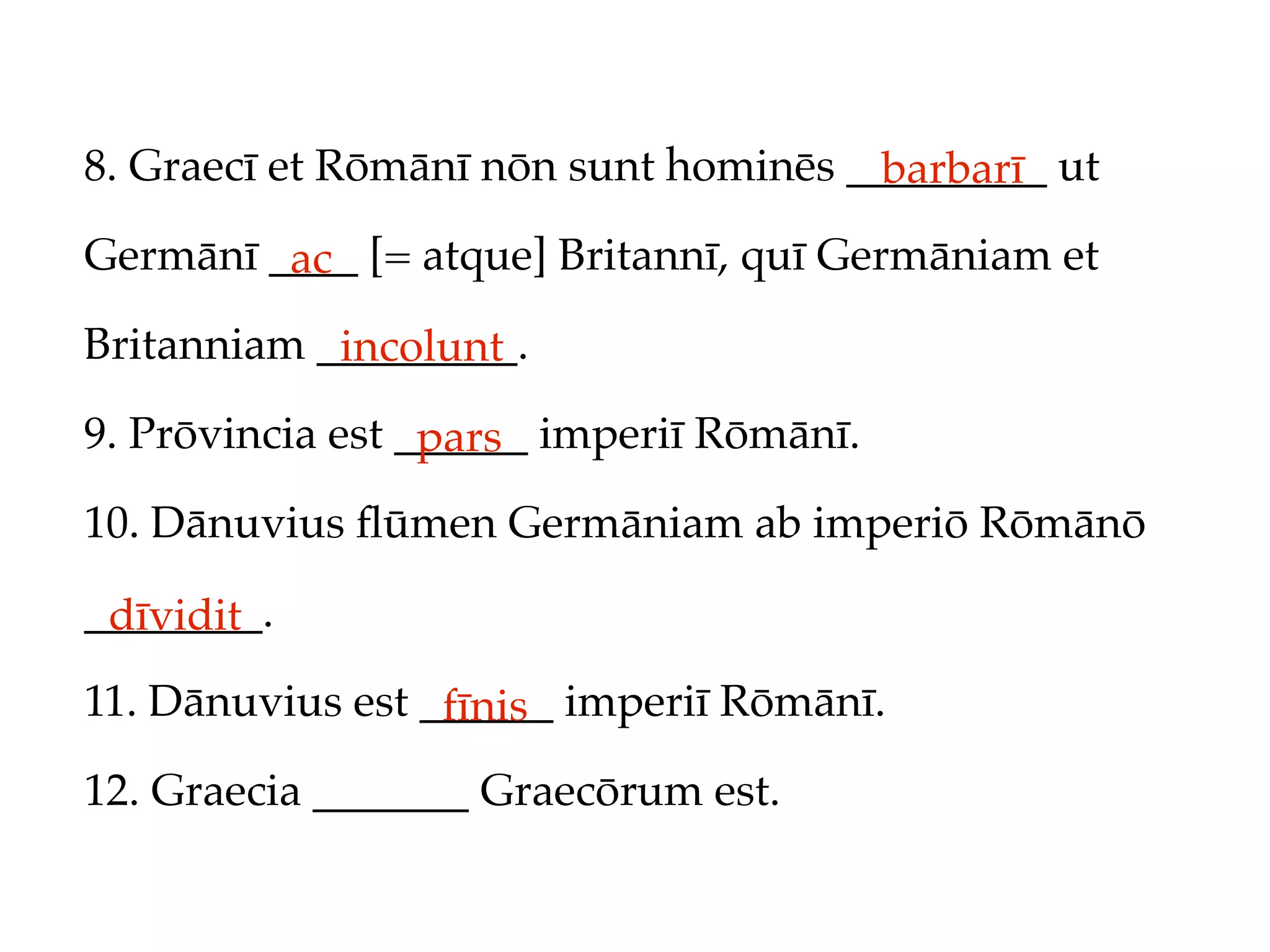 8. Graecī et Rōmānī nōn sunt hominēs _________ ut
                                       barbarī
Germānī ____ [= atque] Britannī, quī Germāniam et
         ac
Britanniam _________.
            incolunt
9. Prōvincia est ______ imperiī Rōmānī.
                  pars
10. Dānuvius ﬂūmen Germāniam ab imperiō Rōmānō

________.
 dīvidit
11. Dānuvius est ______ imperiī Rōmānī.
                  fīnis
12. Graecia _______ Graecōrum est.
 