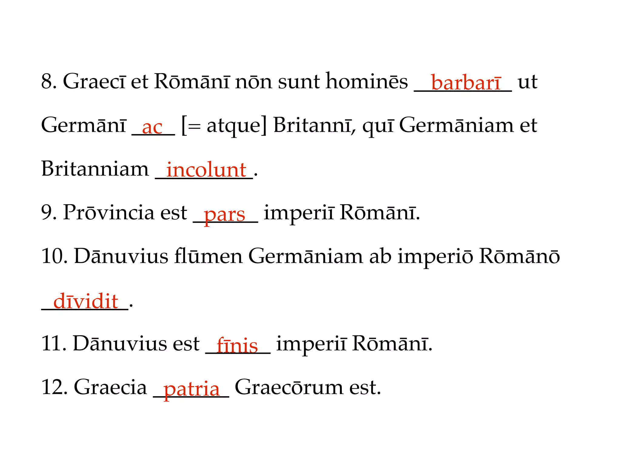 8. Graecī et Rōmānī nōn sunt hominēs _________ ut
                                       barbarī
Germānī ____ [= atque] Britannī, quī Germāniam et
         ac
Britanniam _________.
            incolunt
9. Prōvincia est ______ imperiī Rōmānī.
                  pars
10. Dānuvius ﬂūmen Germāniam ab imperiō Rōmānō

________.
 dīvidit
11. Dānuvius est ______ imperiī Rōmānī.
                  fīnis
12. Graecia _______ Graecōrum est.
             patria
 