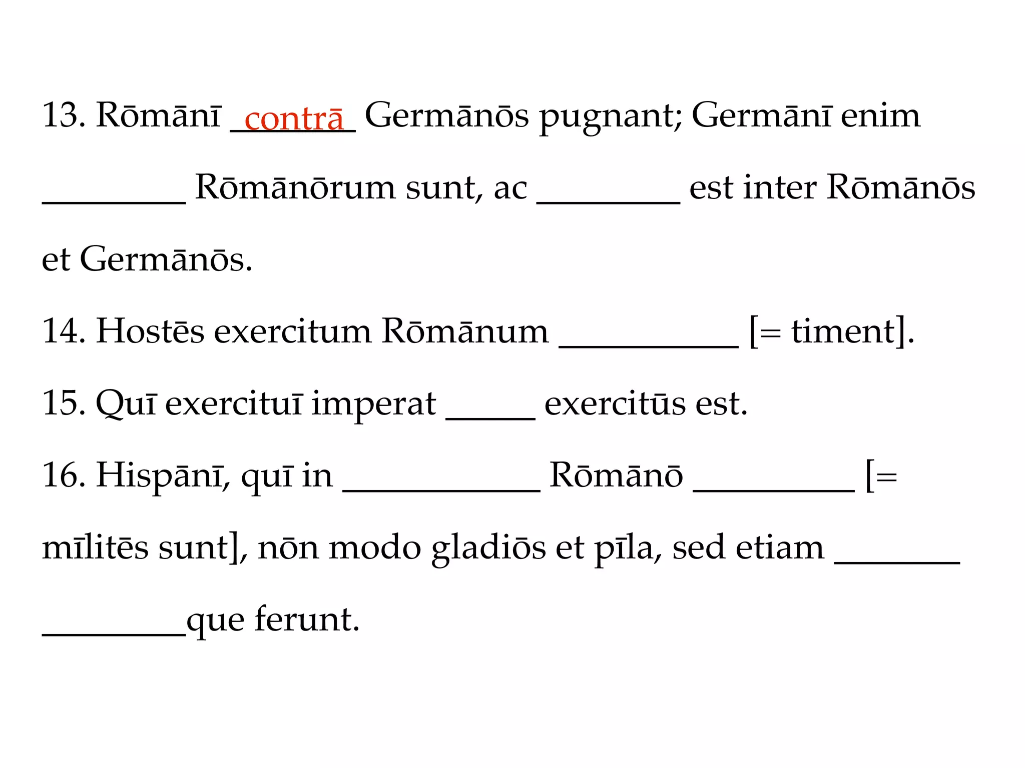 13. Rōmānī _______ Germānōs pugnant; Germānī enim
            contrā
________ Rōmānōrum sunt, ac ________ est inter Rōmānōs

et Germānōs.

14. Hostēs exercitum Rōmānum __________ [= timent].

15. Quī exercituī imperat _____ exercitūs est.

16. Hispānī, quī in ___________ Rōmānō _________ [=

mīlitēs sunt], nōn modo gladiōs et pīla, sed etiam _______

________que ferunt.
 