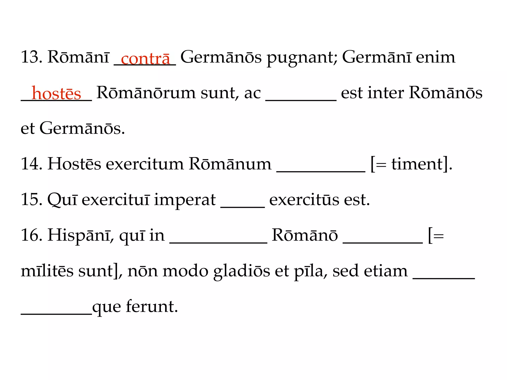 13. Rōmānī _______ Germānōs pugnant; Germānī enim
            contrā
________ Rōmānōrum sunt, ac ________ est inter Rōmānōs
 hostēs
et Germānōs.

14. Hostēs exercitum Rōmānum __________ [= timent].

15. Quī exercituī imperat _____ exercitūs est.

16. Hispānī, quī in ___________ Rōmānō _________ [=

mīlitēs sunt], nōn modo gladiōs et pīla, sed etiam _______

________que ferunt.
 
