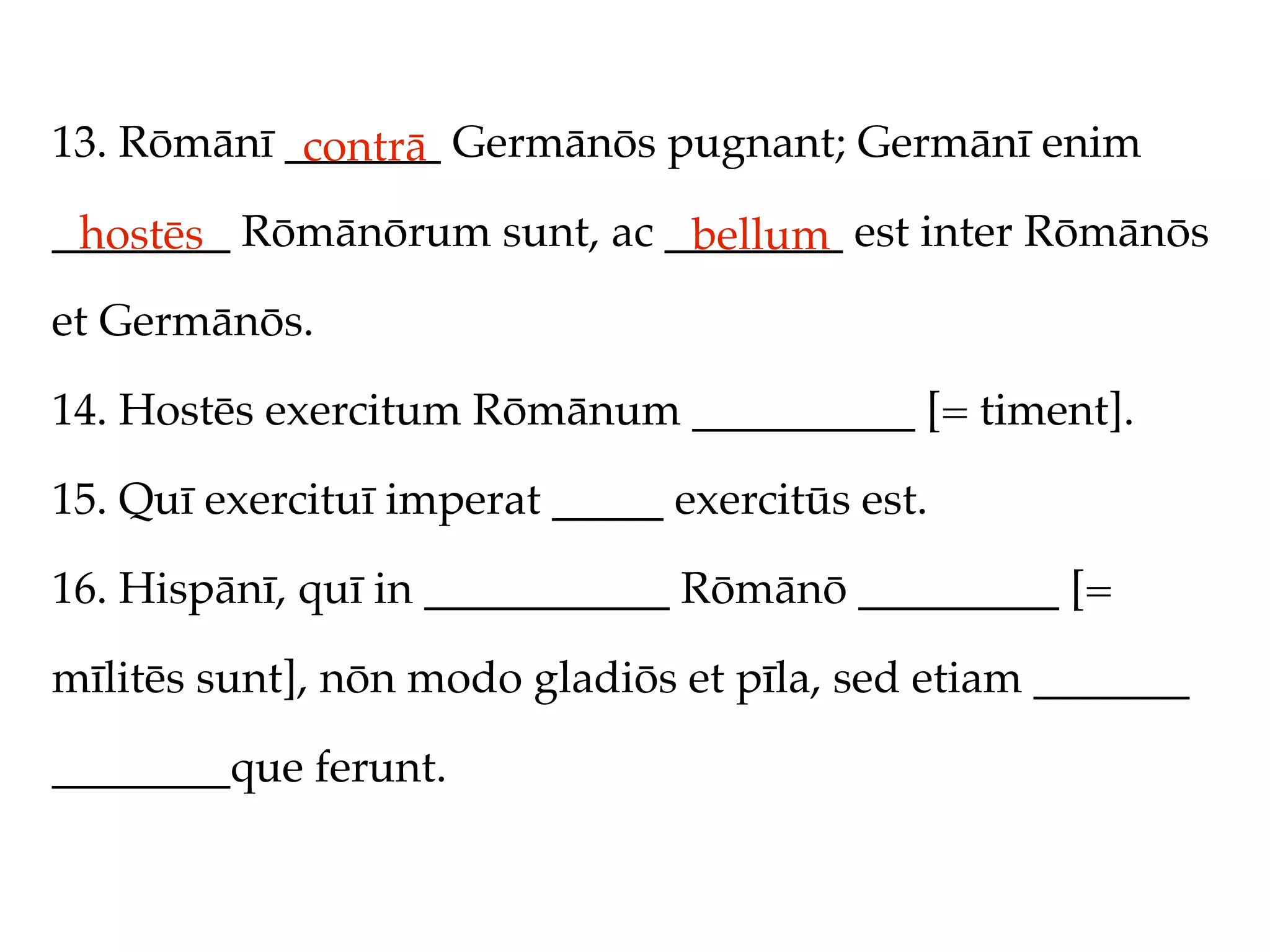 13. Rōmānī _______ Germānōs pugnant; Germānī enim
            contrā
________ Rōmānōrum sunt, ac ________ est inter Rōmānōs
 hostēs                      bellum
et Germānōs.

14. Hostēs exercitum Rōmānum __________ [= timent].

15. Quī exercituī imperat _____ exercitūs est.

16. Hispānī, quī in ___________ Rōmānō _________ [=

mīlitēs sunt], nōn modo gladiōs et pīla, sed etiam _______

________que ferunt.
 