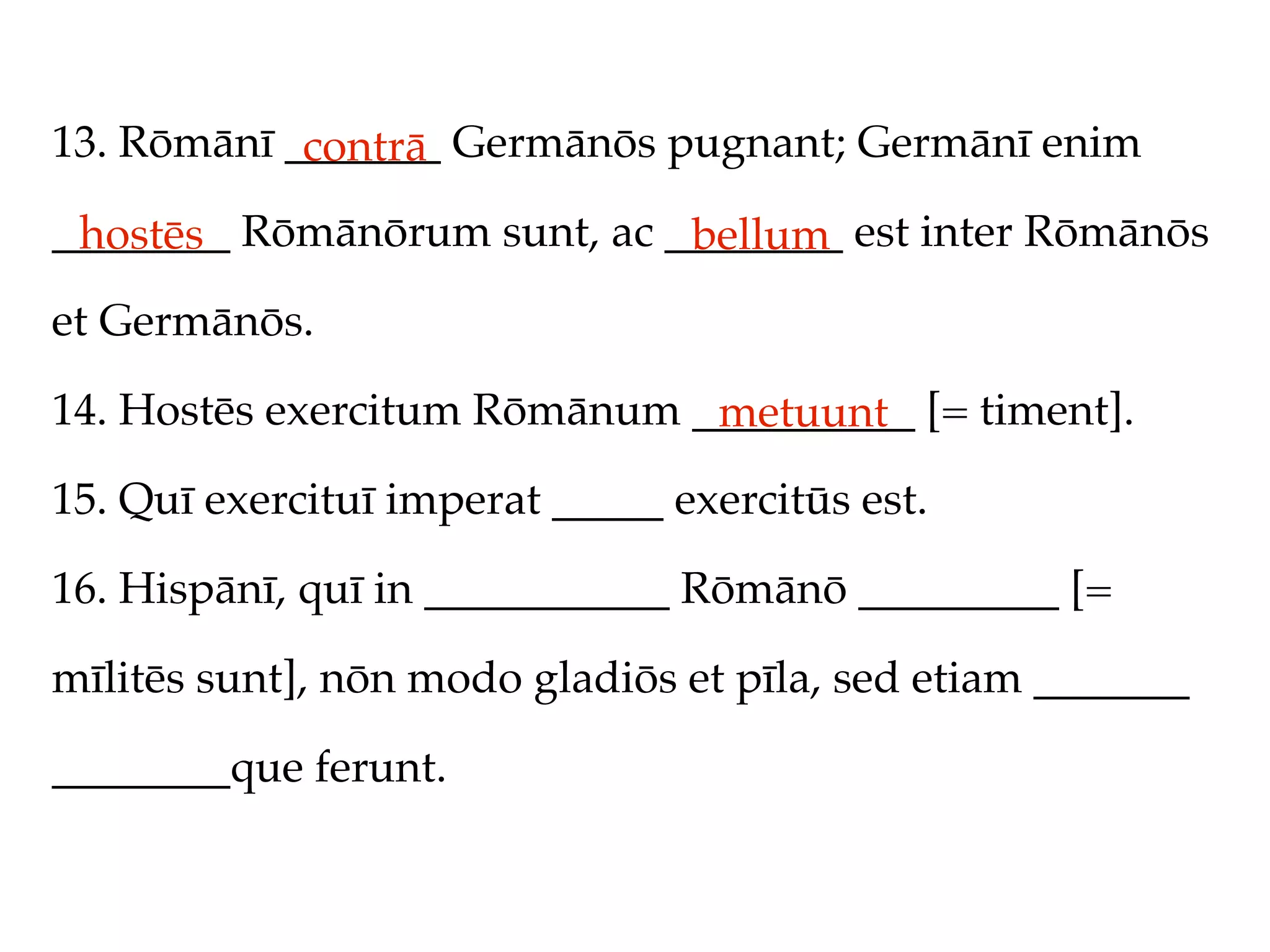 13. Rōmānī _______ Germānōs pugnant; Germānī enim
            contrā
________ Rōmānōrum sunt, ac ________ est inter Rōmānōs
 hostēs                      bellum
et Germānōs.

14. Hostēs exercitum Rōmānum __________ [= timent].
                              metuunt
15. Quī exercituī imperat _____ exercitūs est.

16. Hispānī, quī in ___________ Rōmānō _________ [=

mīlitēs sunt], nōn modo gladiōs et pīla, sed etiam _______

________que ferunt.
 