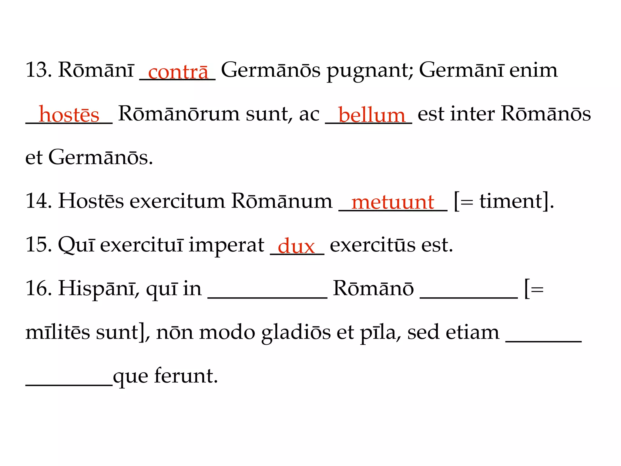 13. Rōmānī _______ Germānōs pugnant; Germānī enim
            contrā
________ Rōmānōrum sunt, ac ________ est inter Rōmānōs
 hostēs                      bellum
et Germānōs.

14. Hostēs exercitum Rōmānum __________ [= timent].
                              metuunt
15. Quī exercituī imperat _____ exercitūs est.
                           dux
16. Hispānī, quī in ___________ Rōmānō _________ [=

mīlitēs sunt], nōn modo gladiōs et pīla, sed etiam _______

________que ferunt.
 