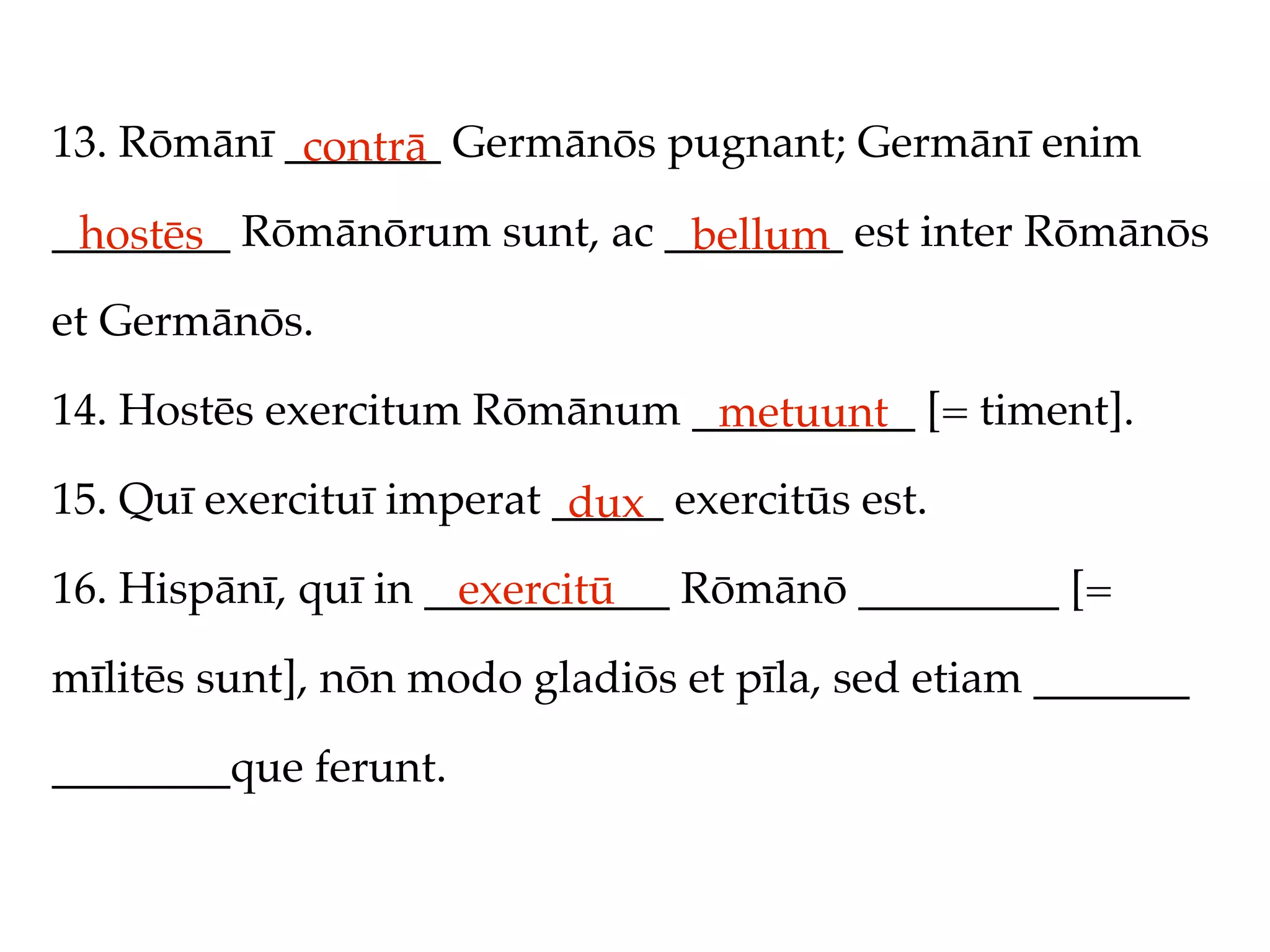 13. Rōmānī _______ Germānōs pugnant; Germānī enim
            contrā
________ Rōmānōrum sunt, ac ________ est inter Rōmānōs
 hostēs                      bellum
et Germānōs.

14. Hostēs exercitum Rōmānum __________ [= timent].
                              metuunt
15. Quī exercituī imperat _____ exercitūs est.
                           dux
16. Hispānī, quī in ___________ Rōmānō _________ [=
                      exercitū
mīlitēs sunt], nōn modo gladiōs et pīla, sed etiam _______

________que ferunt.
 