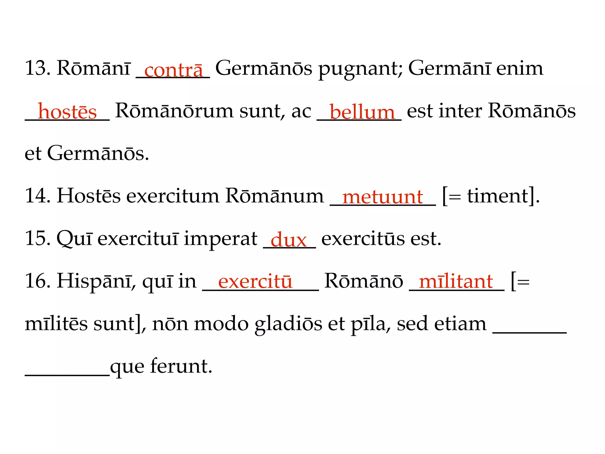 13. Rōmānī _______ Germānōs pugnant; Germānī enim
            contrā
________ Rōmānōrum sunt, ac ________ est inter Rōmānōs
 hostēs                      bellum
et Germānōs.

14. Hostēs exercitum Rōmānum __________ [= timent].
                              metuunt
15. Quī exercituī imperat _____ exercitūs est.
                           dux
16. Hispānī, quī in ___________ Rōmānō _________ [=
                      exercitū          mīlitant
mīlitēs sunt], nōn modo gladiōs et pīla, sed etiam _______

________que ferunt.
 