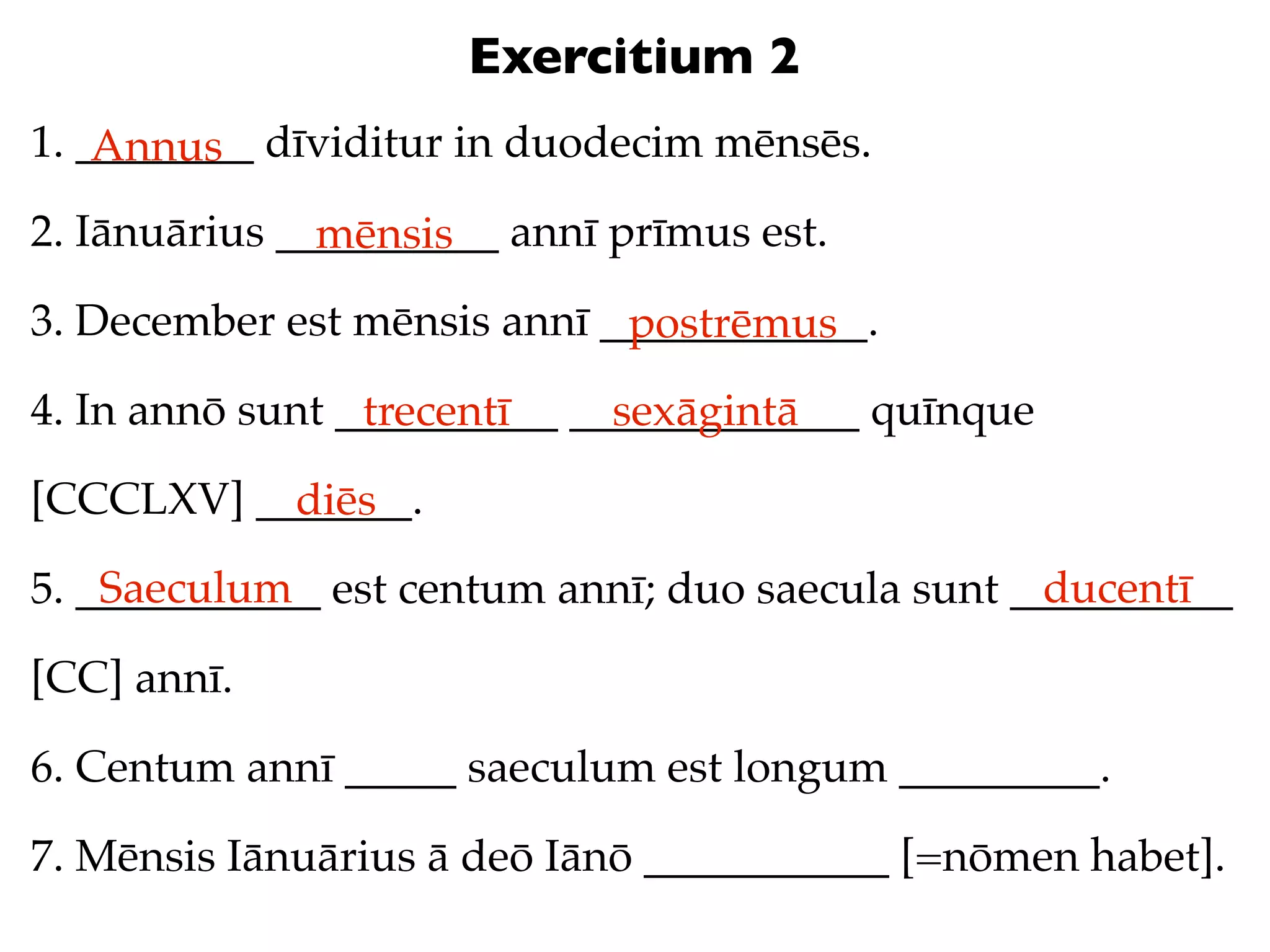 Exercitium 2
1. ________ dīviditur in duodecim mēnsēs.
    Annus
2. Iānuārius __________ annī prīmus est.
               mēnsis
3. December est mēnsis annī ____________.
                             postrēmus
4. In annō sunt __________ _____________ quīnque
                 trecentī    sexāgintā
[CCCLXV] _______.
           diēs
    Saeculum                                      ducentī
5. ___________ est centum annī; duo saecula sunt __________

[CC] annī.

6. Centum annī _____ saeculum est longum _________.

7. Mēnsis Iānuārius ā deō Iānō ___________ [=nōmen habet].
 