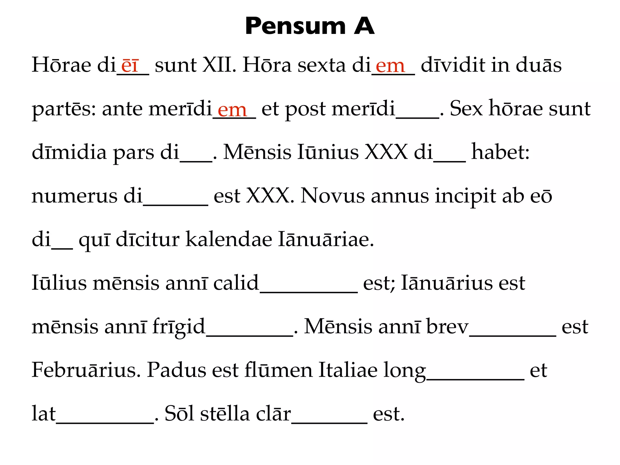 Pensum A
Hōrae di___ sunt XII. Hōra sexta di____ dīvidit in duās
        ēī                         em
partēs: ante merīdi____ et post merīdi____. Sex hōrae sunt
                   em
dīmidia pars di___. Mēnsis Iūnius XXX di___ habet:

numerus di______ est XXX. Novus annus incipit ab eō

di__ quī dīcitur kalendae Iānuāriae.

Iūlius mēnsis annī calid_________ est; Iānuārius est

mēnsis annī frīgid________. Mēnsis annī brev________ est

Februārius. Padus est ﬂūmen Italiae long_________ et

lat_________. Sōl stēlla clār_______ est.
 