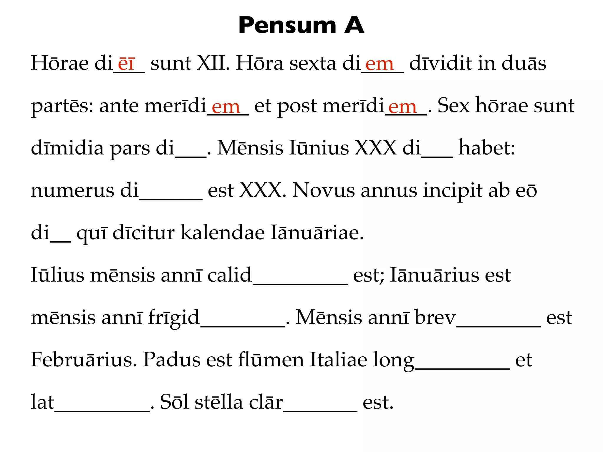 Pensum A
Hōrae di___ sunt XII. Hōra sexta di____ dīvidit in duās
        ēī                         em
partēs: ante merīdi____ et post merīdi____. Sex hōrae sunt
                   em                 em
dīmidia pars di___. Mēnsis Iūnius XXX di___ habet:

numerus di______ est XXX. Novus annus incipit ab eō

di__ quī dīcitur kalendae Iānuāriae.

Iūlius mēnsis annī calid_________ est; Iānuārius est

mēnsis annī frīgid________. Mēnsis annī brev________ est

Februārius. Padus est ﬂūmen Italiae long_________ et

lat_________. Sōl stēlla clār_______ est.
 