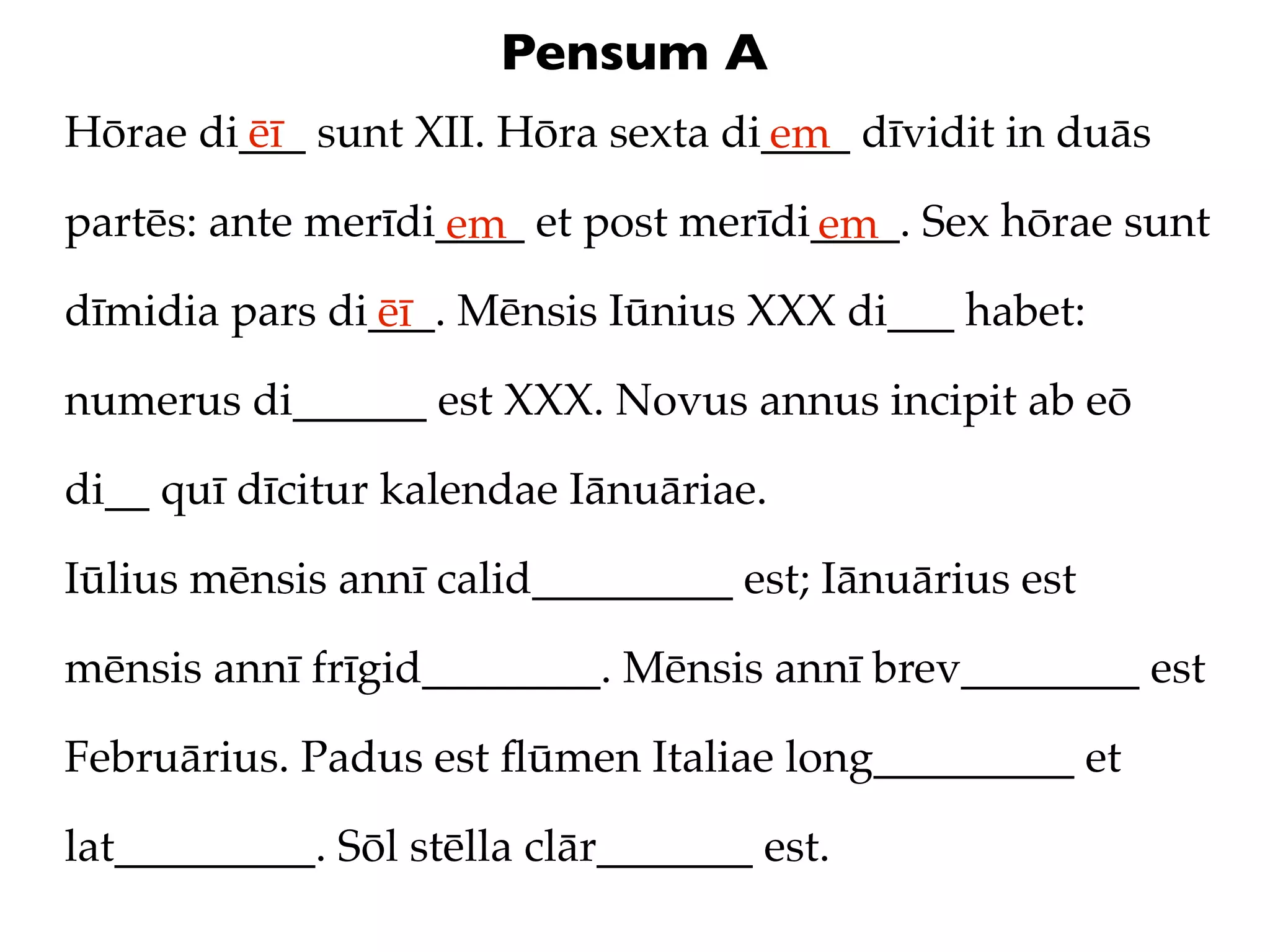Pensum A
Hōrae di___ sunt XII. Hōra sexta di____ dīvidit in duās
        ēī                         em
partēs: ante merīdi____ et post merīdi____. Sex hōrae sunt
                   em                 em
dīmidia pars di___. Mēnsis Iūnius XXX di___ habet:
               ēī
numerus di______ est XXX. Novus annus incipit ab eō

di__ quī dīcitur kalendae Iānuāriae.

Iūlius mēnsis annī calid_________ est; Iānuārius est

mēnsis annī frīgid________. Mēnsis annī brev________ est

Februārius. Padus est ﬂūmen Italiae long_________ et

lat_________. Sōl stēlla clār_______ est.
 