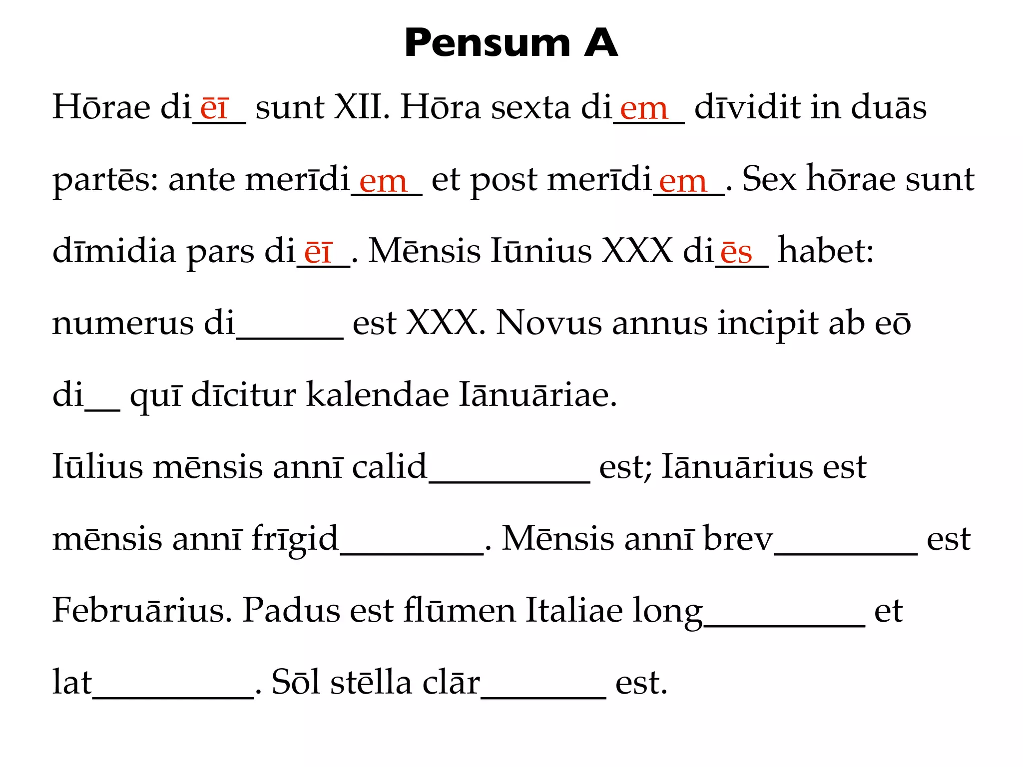 Pensum A
Hōrae di___ sunt XII. Hōra sexta di____ dīvidit in duās
        ēī                         em
partēs: ante merīdi____ et post merīdi____. Sex hōrae sunt
                   em                 em
dīmidia pars di___. Mēnsis Iūnius XXX di___ habet:
               ēī                       ēs
numerus di______ est XXX. Novus annus incipit ab eō

di__ quī dīcitur kalendae Iānuāriae.

Iūlius mēnsis annī calid_________ est; Iānuārius est

mēnsis annī frīgid________. Mēnsis annī brev________ est

Februārius. Padus est ﬂūmen Italiae long_________ et

lat_________. Sōl stēlla clār_______ est.
 