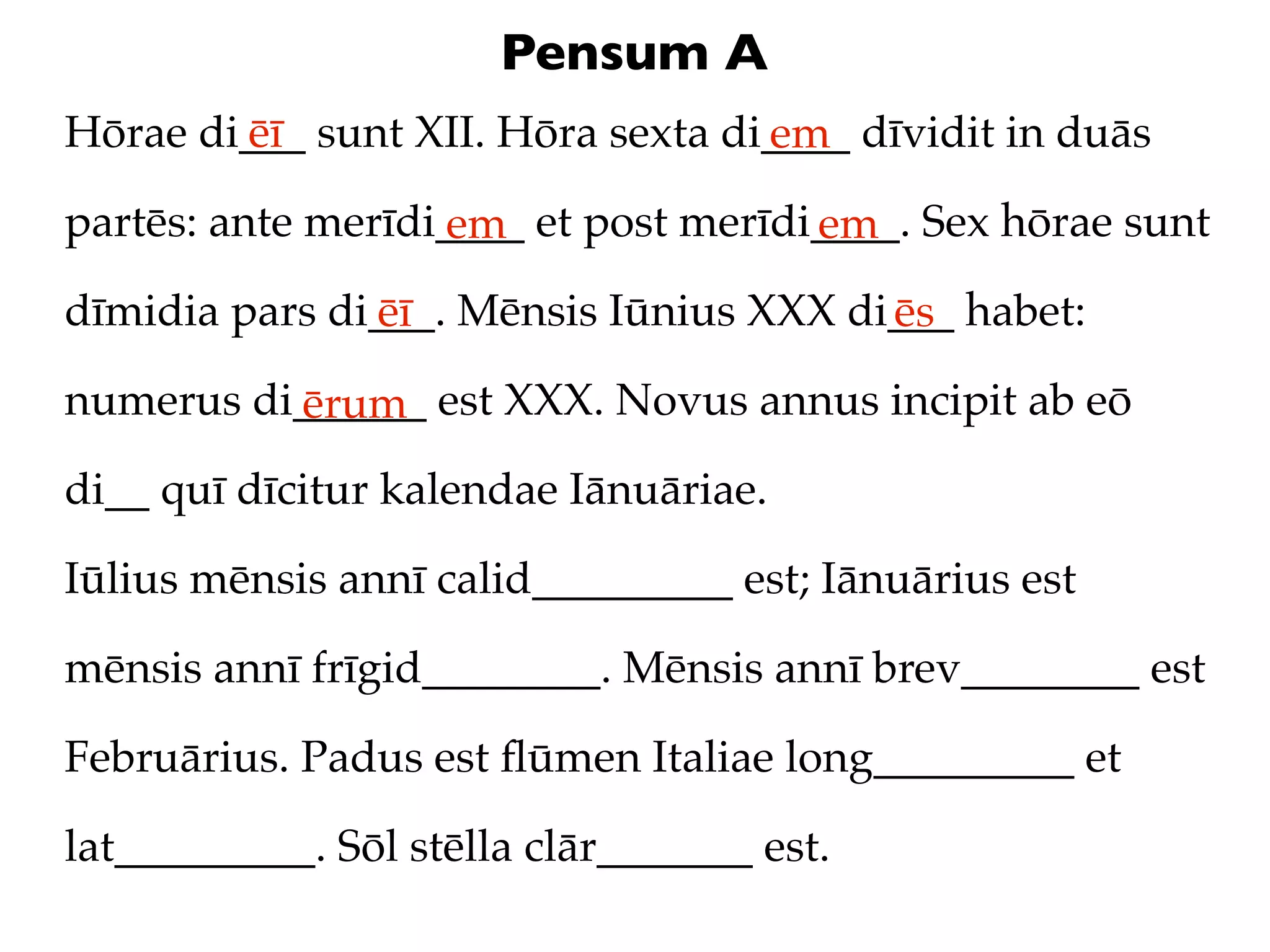 Pensum A
Hōrae di___ sunt XII. Hōra sexta di____ dīvidit in duās
        ēī                         em
partēs: ante merīdi____ et post merīdi____. Sex hōrae sunt
                   em                 em
dīmidia pars di___. Mēnsis Iūnius XXX di___ habet:
               ēī                       ēs
numerus di______ est XXX. Novus annus incipit ab eō
          ērum
di__ quī dīcitur kalendae Iānuāriae.

Iūlius mēnsis annī calid_________ est; Iānuārius est

mēnsis annī frīgid________. Mēnsis annī brev________ est

Februārius. Padus est ﬂūmen Italiae long_________ et

lat_________. Sōl stēlla clār_______ est.
 