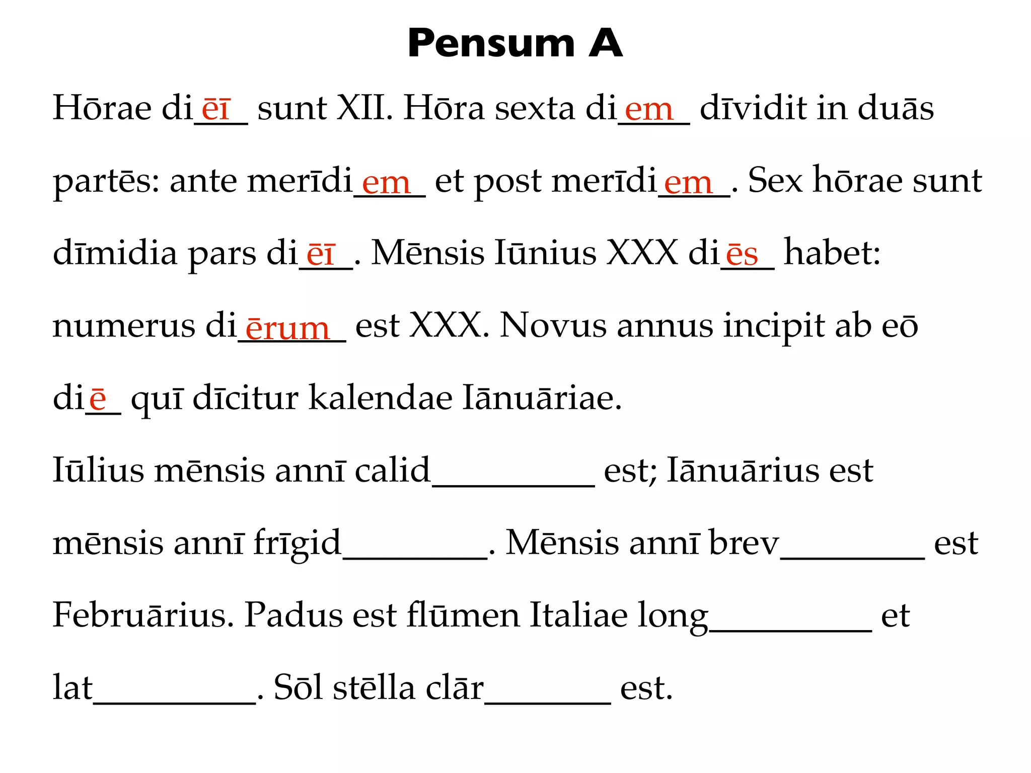 Pensum A
Hōrae di___ sunt XII. Hōra sexta di____ dīvidit in duās
        ēī                         em
partēs: ante merīdi____ et post merīdi____. Sex hōrae sunt
                   em                 em
dīmidia pars di___. Mēnsis Iūnius XXX di___ habet:
               ēī                       ēs
numerus di______ est XXX. Novus annus incipit ab eō
          ērum
di__ quī dīcitur kalendae Iānuāriae.
  ē
Iūlius mēnsis annī calid_________ est; Iānuārius est

mēnsis annī frīgid________. Mēnsis annī brev________ est

Februārius. Padus est ﬂūmen Italiae long_________ et

lat_________. Sōl stēlla clār_______ est.
 