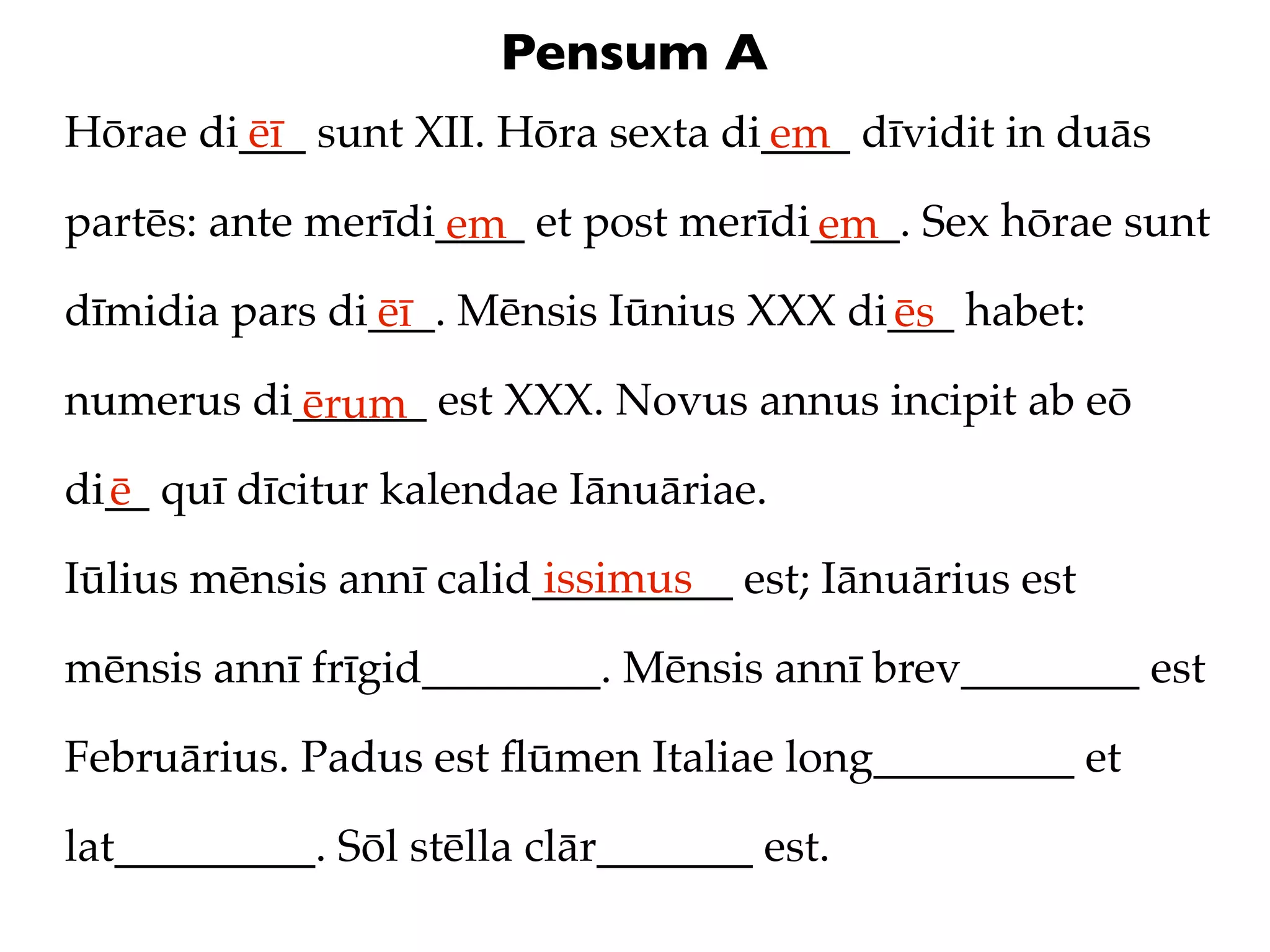 Pensum A
Hōrae di___ sunt XII. Hōra sexta di____ dīvidit in duās
        ēī                         em
partēs: ante merīdi____ et post merīdi____. Sex hōrae sunt
                   em                 em
dīmidia pars di___. Mēnsis Iūnius XXX di___ habet:
               ēī                       ēs
numerus di______ est XXX. Novus annus incipit ab eō
          ērum
di__ quī dīcitur kalendae Iānuāriae.
  ē
                         issimus
Iūlius mēnsis annī calid_________ est; Iānuārius est

mēnsis annī frīgid________. Mēnsis annī brev________ est

Februārius. Padus est ﬂūmen Italiae long_________ et

lat_________. Sōl stēlla clār_______ est.
 