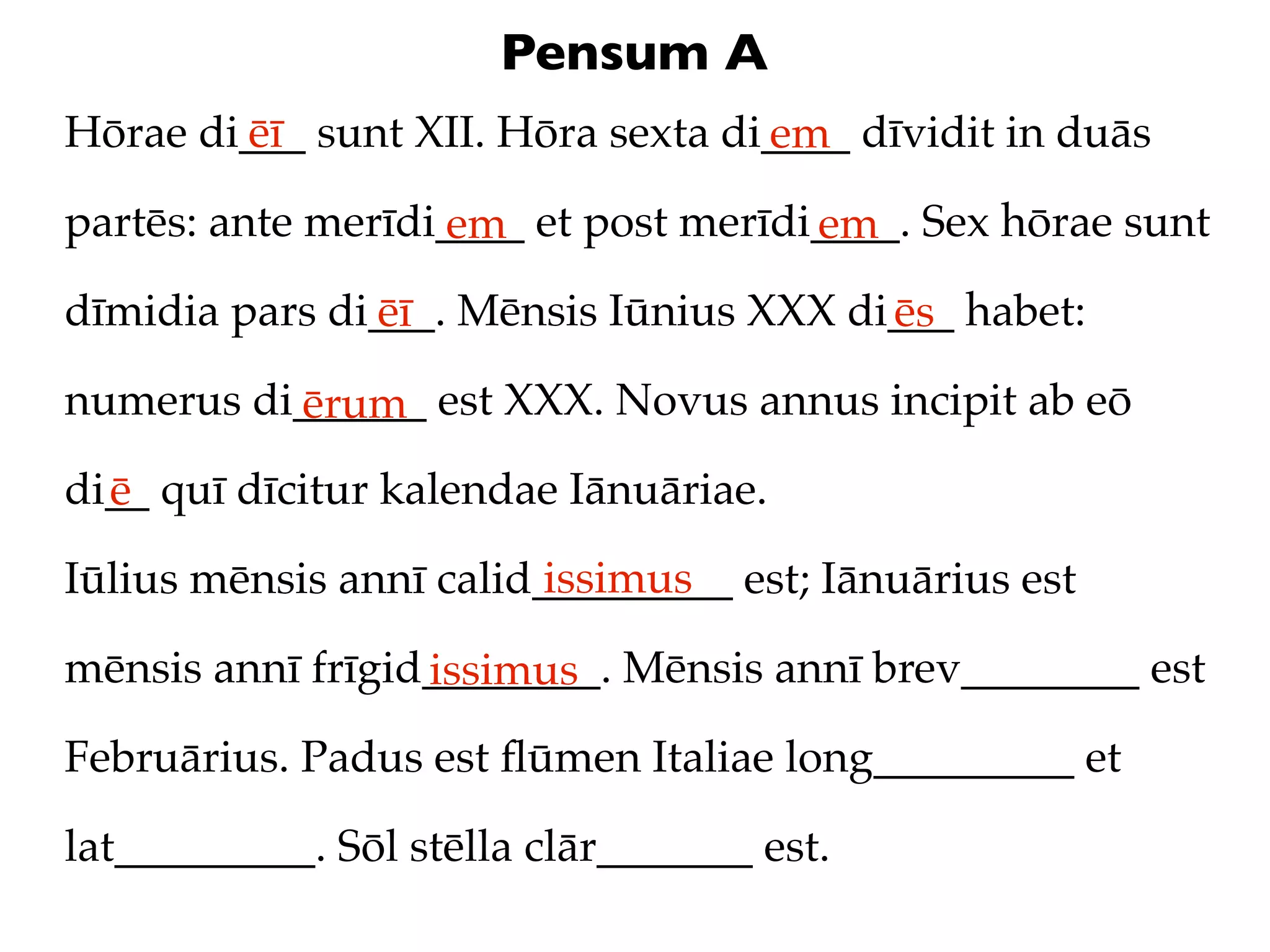 Pensum A
Hōrae di___ sunt XII. Hōra sexta di____ dīvidit in duās
        ēī                         em
partēs: ante merīdi____ et post merīdi____. Sex hōrae sunt
                   em                 em
dīmidia pars di___. Mēnsis Iūnius XXX di___ habet:
               ēī                       ēs
numerus di______ est XXX. Novus annus incipit ab eō
          ērum
di__ quī dīcitur kalendae Iānuāriae.
  ē
                         issimus
Iūlius mēnsis annī calid_________ est; Iānuārius est

mēnsis annī frīgid________. Mēnsis annī brev________ est
                  issimus
Februārius. Padus est ﬂūmen Italiae long_________ et

lat_________. Sōl stēlla clār_______ est.
 