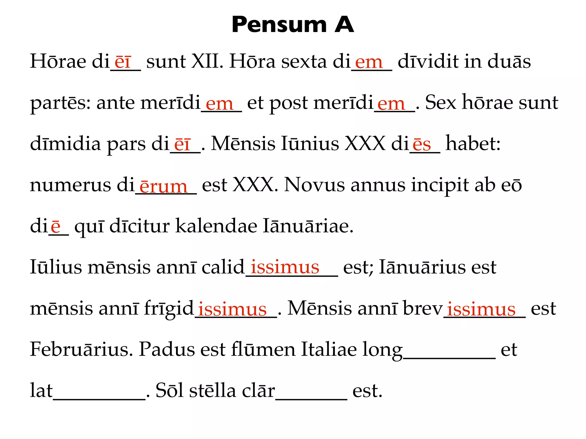 Pensum A
Hōrae di___ sunt XII. Hōra sexta di____ dīvidit in duās
        ēī                         em
partēs: ante merīdi____ et post merīdi____. Sex hōrae sunt
                   em                 em
dīmidia pars di___. Mēnsis Iūnius XXX di___ habet:
               ēī                       ēs
numerus di______ est XXX. Novus annus incipit ab eō
          ērum
di__ quī dīcitur kalendae Iānuāriae.
  ē
                         issimus
Iūlius mēnsis annī calid_________ est; Iānuārius est

mēnsis annī frīgid________. Mēnsis annī brev________ est
                  issimus                   issimus
Februārius. Padus est ﬂūmen Italiae long_________ et

lat_________. Sōl stēlla clār_______ est.
 