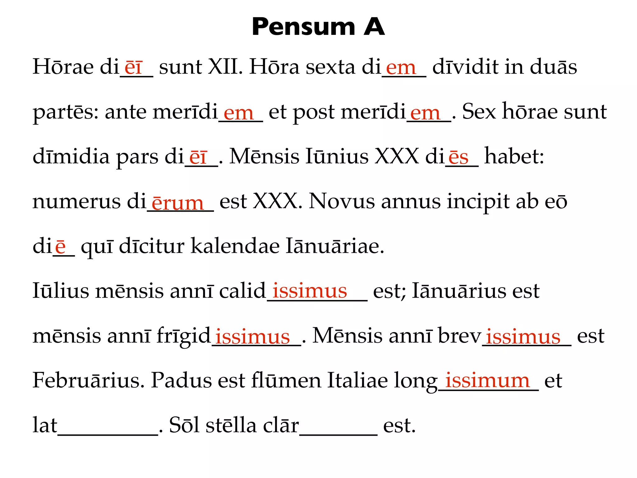 Pensum A
Hōrae di___ sunt XII. Hōra sexta di____ dīvidit in duās
        ēī                         em
partēs: ante merīdi____ et post merīdi____. Sex hōrae sunt
                   em                 em
dīmidia pars di___. Mēnsis Iūnius XXX di___ habet:
               ēī                       ēs
numerus di______ est XXX. Novus annus incipit ab eō
          ērum
di__ quī dīcitur kalendae Iānuāriae.
  ē
                         issimus
Iūlius mēnsis annī calid_________ est; Iānuārius est

mēnsis annī frīgid________. Mēnsis annī brev________ est
                  issimus                   issimus
                                         issimum
Februārius. Padus est ﬂūmen Italiae long_________ et

lat_________. Sōl stēlla clār_______ est.
 